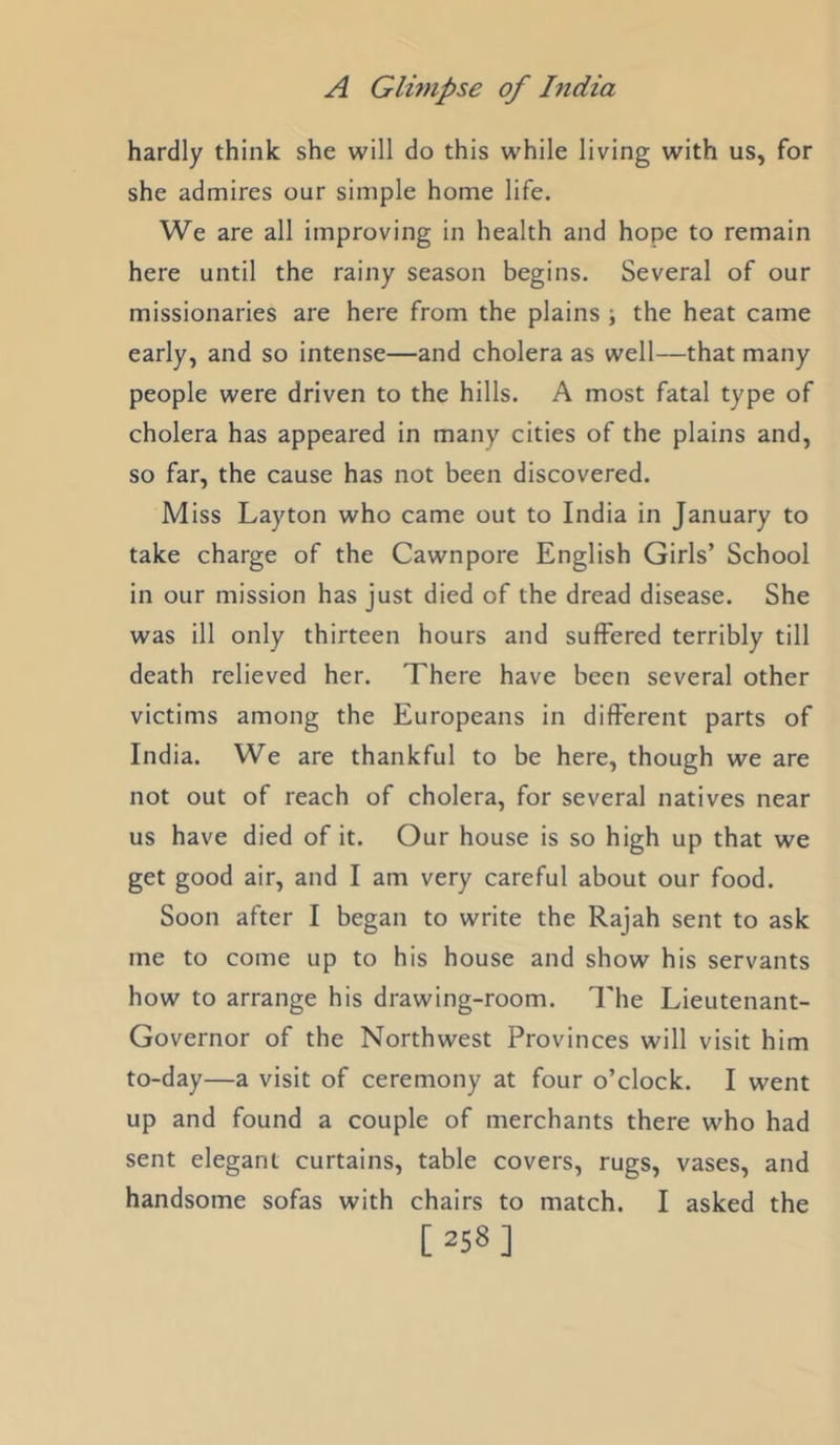hardly think she will do this while living with us, for she admires our simple home life. We are all improving in health and hope to remain here until the rainy season begins. Several of our missionaries are here from the plains ; the heat came early, and so intense—and cholera as well—that many people were driven to the hills. A most fatal type of cholera has appeared in many cities of the plains and, so far, the cause has not been discovered. Miss Layton who came out to India in January to take charge of the Cawnpore English Girls’ School in our mission has just died of the dread disease. She was ill only thirteen hours and suffered terribly till death relieved her. There have been several other victims among the Europeans in different parts of India. We are thankful to be here, though we are not out of reach of cholera, for several natives near us have died of it. Our house is so high up that we get good air, and I am very careful about our food. Soon after I began to write the Rajah sent to ask me to come up to his house and show his servants how to arrange his drawing-room. The Lieutenant- Governor of the Northwest Provinces will visit him to-day—a visit of ceremony at four o’clock. I went up and found a couple of merchants there who had sent elegant curtains, table covers, rugs, vases, and handsome sofas with chairs to match. I asked the [258]