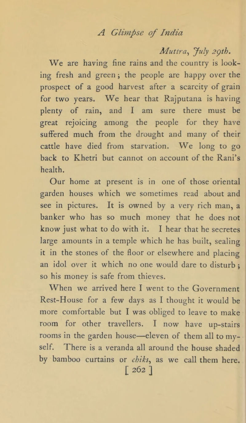 Muttra^ fuly 2gth. We are having fine rains and the country is look- ing fresh and green ; the people are happy over the prospect of a good harvest after a scarcity of grain for two years. We hear that Rajputana is having plenty of rain, and I am sure there must be great rejoicing among the people for they have suffered much from the drought and many of their cattle have died from starvation. We long to go back to Khetri but cannot on account of the Rani’s health. Our home at present is in one of those oriental garden houses which we sometimes read about and see in pictures. It is owned by a very rich man, a banker who has so much money that he does not know just what to do with it. I hear that he secretes large amounts in a temple which he has built, sealing it in the stones of the floor or elsewhere and placing an idol over it which no one would dare to disturb ; so his money is safe from thieves. When we arrived here I went to the Government Rest-House for a few days as I thought it would be more comfortable but I was obliged to leave to make room for other travellers. I now have up-stairs rooms in the garden house—eleven of them all to my- self. There is a veranda all around the house shaded by bamboo curtains or chiks^ as we call them here.