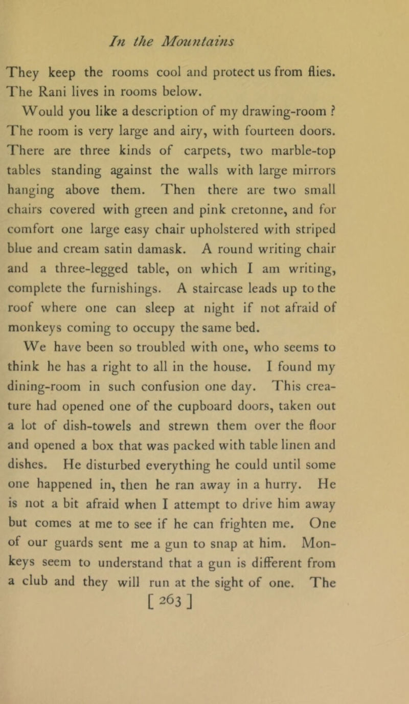 They keep the rooms cool and protect us from flies. The Rani lives in rooms below. Would you like a description of my drawing-room ? The room is very large and airy, with fourteen doors. There are three kinds of carpets, two marble-top tables standing against the walls with large mirrors hanging above them. Then there are two small chairs covered with green and pink cretonne, and for comfort one large easy chair upholstered with striped blue and cream satin damask. A round writing chair and a three-legged table, on which I am writing, complete the furnishings. A staircase leads up to the roof where one can sleep at night if not afraid of monkeys coming to occupy the same bed. We have been so troubled with one, who seems to think he has a right to all in the house. I found my dining-room in such confusion one day. This crea- ture had opened one of the cupboard doors, taken out a lot of dish-towels and strewn them over the floor and opened a box that was packed with table linen and dishes. He disturbed everything he could until some one happened in, then he ran away in a hurry. He is not a bit afraid when I attempt to drive him away but comes at me to see if he can frighten me. One of our guards sent me a gun to snap at him. Mon- keys seem to understand that a gun is different from a club and they will run at the sight of one. The [263]