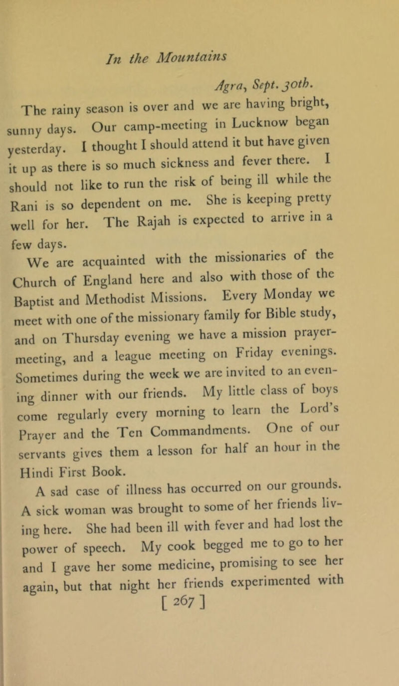 Agra^ Sept. joth. The rainy season is over and we are having bright, sunny days. Our camp-meeting in Lucknow began yesterday. 1 thought I should attend it but have given it up as there is so much sickness and fever there. I should not like to run the risk of being ill while the Rani is so dependent on me. She is keeping pretty well for her. The Rajah is expected to arrive in a few days. We are acquainted with the missionaries of the Church of England here and also with those of the Baptist and Methodist Missions. Every Monday we meet with one of the missionary family for Bible study, and on Thursday evening we have a mission prayer- meeting, and a league meeting on Friday evenings. Sometimes during the week we are invited to an even- ing dinner with our friends. My little class of boys come regularly every morning to learn the Lord’s Prayer and the Ten Commandments. One of our servants gives them a lesson for half an hour in the Hindi First Book. A sad case of illness has occurred on our grounds. A sick woman was brought to some of her friends liv- ing here. She had been ill with fever and had lost the power of speech. My cook begged me to go to her and I gave her some medicine, promising to see her again, but that night her friends experimented with [ 267]