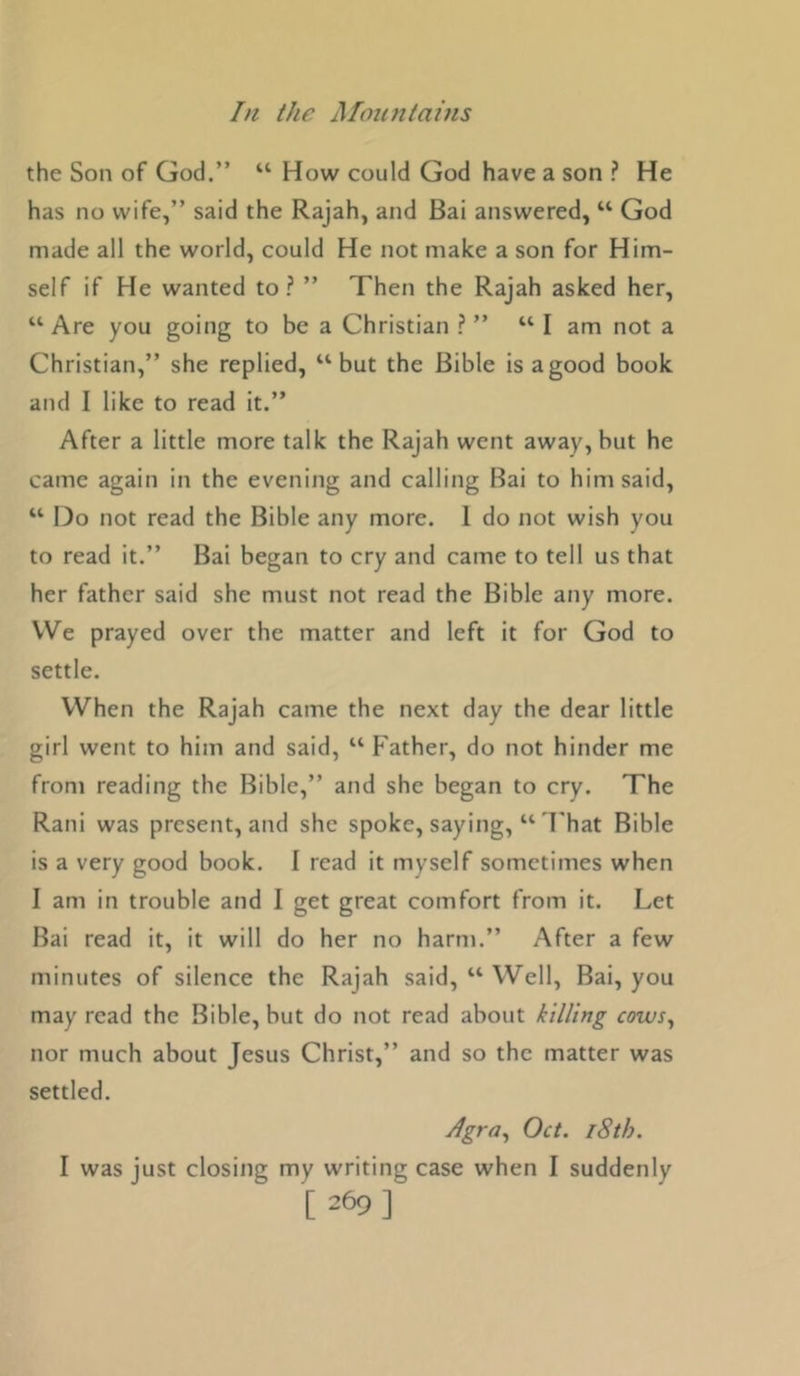 the Son of God.” “ How could God have a son ? He has no wife,” said the Rajah, and Bai answered, “ God made all the world, could He not make a son for Him- self if He wanted to? ” Then the Rajah asked her, “ Are you going to be a Christian ? ” “ I am not a Christian,” she replied, “but the Bible is a good book and I like to read it.” After a little more talk the Rajah went away, but he came again in the evening and calling Bai to him said, “ 13o not read the Bible any more. 1 do not wish you to read it.” Bai began to cry and came to tell us that her father said she must not read the Bible any more. VVe prayed over the matter and left it for God to settle. When the Rajah came the next day the dear little girl went to him and said, “ Father, do not hinder me from reading the Bible,” and she began to cry. The Rani was present, and she spoke, saying, “ I'hat Bible is a very good book. I read it myself sometimes when I am in trouble and I get great comfort from it. Let Bai read it, it will do her no harm.” After a few minutes of silence the Rajah said, “ Well, Bai, you may read the Bible, but do not read about killing cows^ nor much about Jesus Christ,” and so the matter was settled. Oct. 18th. I was just closing my writing case when I suddenly