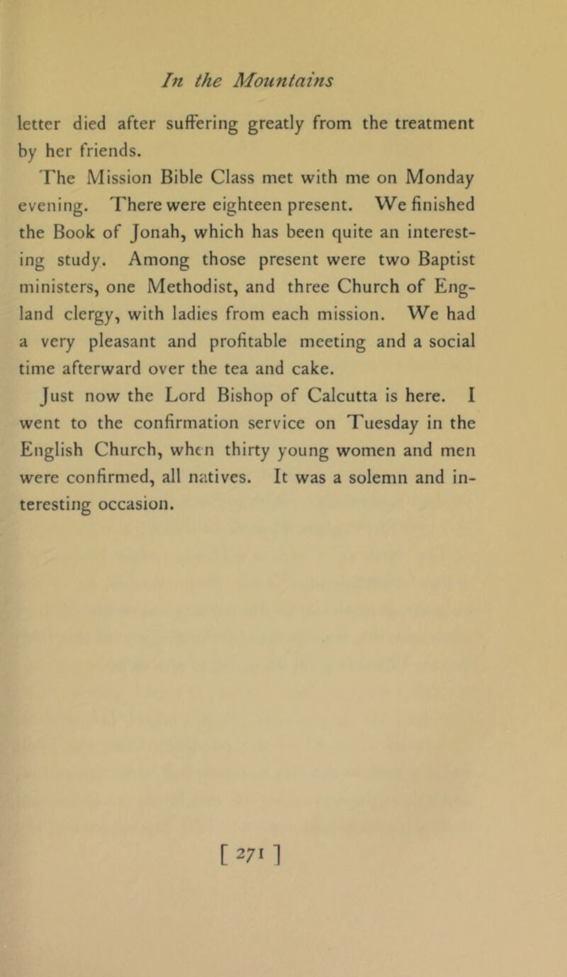 letter died after suffering greatly from the treatment by her friends. The Mission Bible Class met with me on Monday evening. There were eighteen present. We finished the Book of Jonah, which has been quite an interest- ing study. Among those present were two Baptist ministers, one Methodist, and three Church of Eng- land clergy, with ladies from each mission. We had a very pleasant and profitable meeting and a social time afterward over the tea and cake. Just now the Lord Bishop of Calcutta is here. I went to the confirmation service on Tuesday in the English Church, when thirty young women and men were confirmed, all natives. It was a solemn and in- teresting occasion.