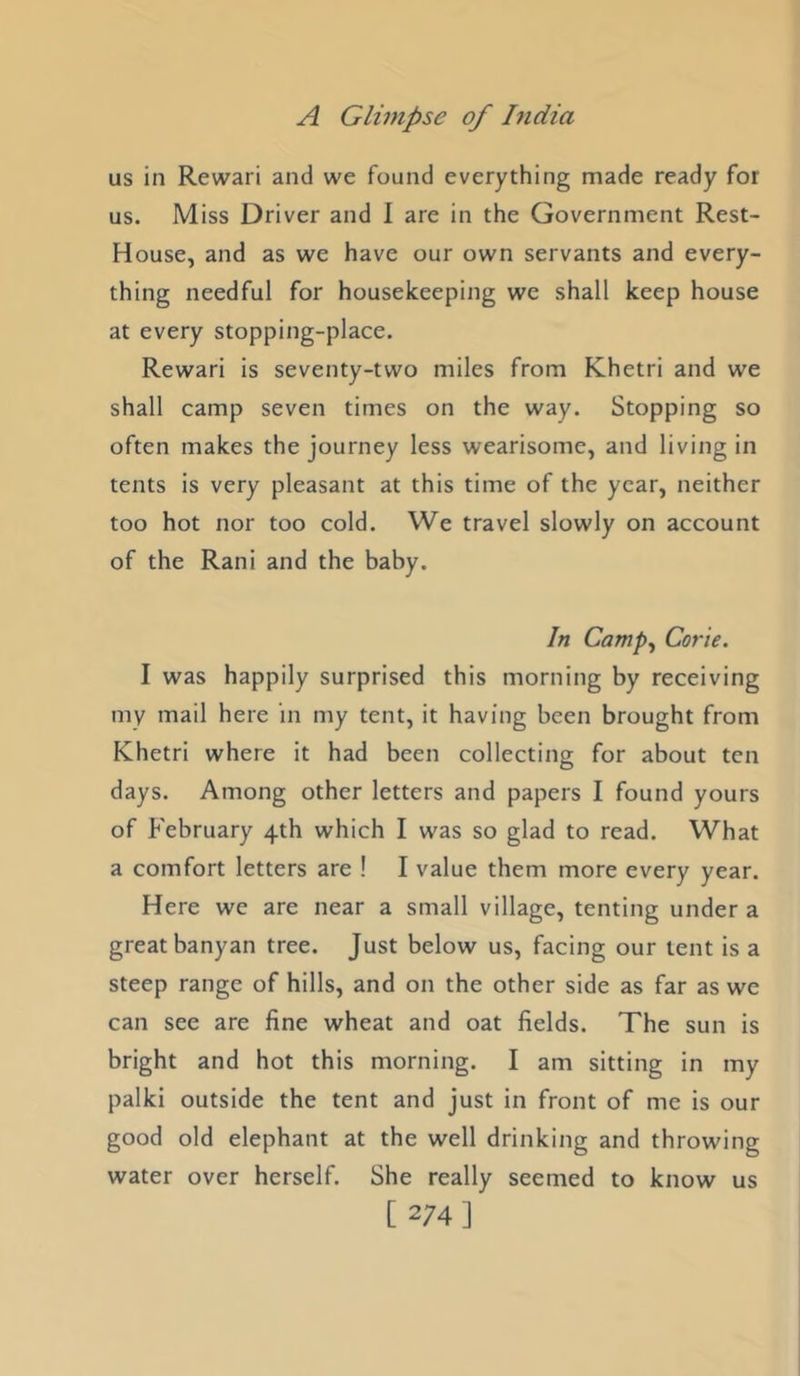 us in Rewari and we found everything made ready for us. Miss Driver and I are in the Government Rest- House, and as we have our own servants and every- thing needful for housekeeping we shall keep house at every stopping-place. Rewari is seventy-two miles from Khetri and we shall camp seven times on the way. Stopping so often makes the journey less wearisome, and living in tents is very pleasant at this time of the year, neither too hot nor too cold. We travel slowly on account of the Rani and the baby. In Camp^ Corie. I was happily surprised this morning by receiving my mail here in my tent, it having been brought from Khetri where it had been collecting for about ten days. Among other letters and papers I found yours of February 4th which I was so glad to read. What a comfort letters are ! I value them more every year. Here we are near a small village, tenting under a great banyan tree. Just below us, facing our tent is a steep range of hills, and on the other side as far as we can see are fine wheat and oat fields. The sun is bright and hot this morning. I am sitting in my palki outside the tent and just in front of me is our good old elephant at the well drinking and throwing water over herself. She really seemed to know us [ 274]