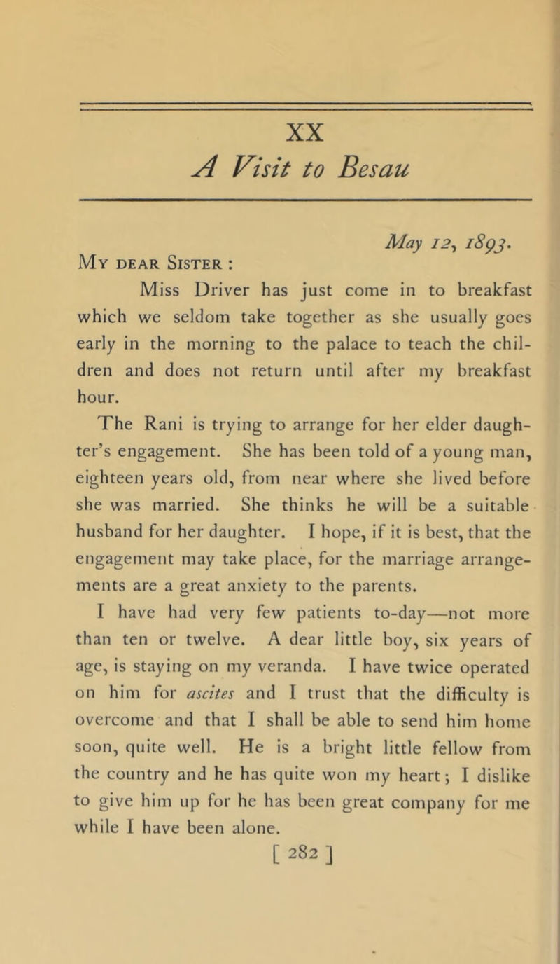 XX A Visit to Besau May 12^ 1^93' My dear Sister : Miss Driver has just come in to breakfast which we seldom take together as she usually goes early in the morning to the palace to teach the chil- dren and does not return until after my breakfast hour. The Rani is trying to arrange for her elder daugh- ter’s engagement. She has been told of a young man, eighteen years old, from near where she lived before she was married. She thinks he will be a suitable husband for her daughter. I hope, if it is best, that the engagement may take place, for the marriage arrange- ments are a great anxiety to the parents. I have had very few patients to-day—not more than ten or twelve. A dear little boy, six years of age, is staying on my veranda. I have twice operated on him for ascites and I trust that the difficulty is overcome and that I shall be able to send him home soon, quite well. He is a bright little fellow from the country and he has quite won my heart; I dislike to give him up for he has been great company for me while I have been alone.