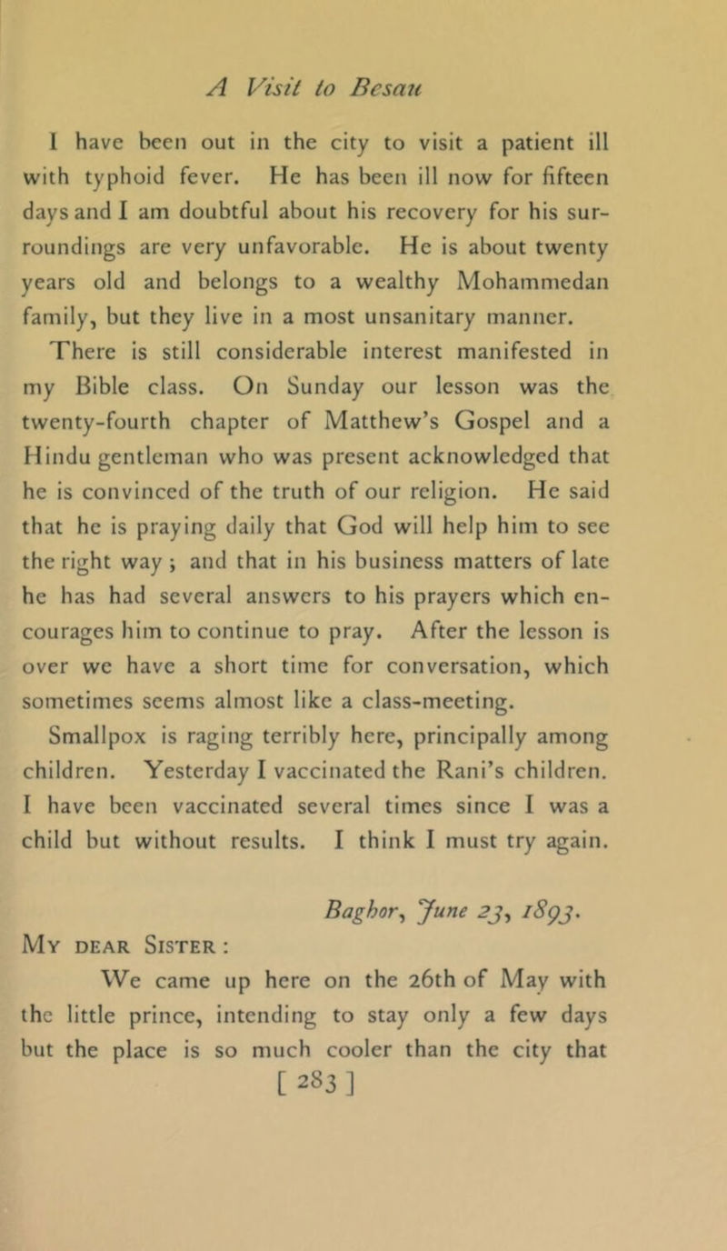 1 have been out in the city to visit a patient ill with typhoid fever. He has been ill now for fifteen days and I am doubtful about his recovery for his sur- roundings are very unfavorable. He is about twenty years old and belongs to a wealthy Mohammedan family, but they live in a most unsanitary manner. There is still considerable interest manifested in my Bible class. On Sunday our lesson was the twenty-fourth chapter of Matthew’s Gospel and a Hindu gentleman who was present acknowledged that he is convinced of the truth of our religion. He said that he is praying daily that God will help him to see the right way ; and that in his business matters of late he has had several answers to his prayers which en- courages him to continue to pray. After the lesson is over we have a short time for conversation, which sometimes seems almost like a class-meeting. Smallpox is raging terribly here, principally among children. Yesterday I vaccinated the Rani’s children. I have been vaccinated several times since I was a child but without results. 1 think I must try again. Baghor^ June 2’j, i8gj. My dear Sister : We came up here on the 26th of May with the little prince, intending to stay only a few days but the place is so much cooler than the city that [283]