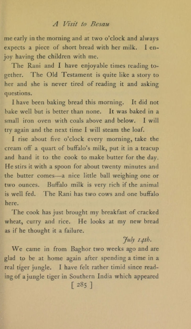 me early in the morning and at two o’clock and always expects a piece of short bread with her milk. 1 en- joy having the children with me. The Rani and 1 have enjoyable times reading to- gether. The Old Testament is quite like a story to her and she is never tired of reading it and asking questions. 1 have been baking bread this morning. It did not bake well but is better than none. It was baked in a small iron oven with coals above and below. I will try again and the next time 1 will steam the loaf. 1 rise about five o’clock every morning, take the cream oft' a quart of buffalo’s milk, put it in a teacup and hand it to the cook to make butter for the day. He stirs it with a spoon for about twenty minutes and the butter comes—a nice little ball weighing one or two ounces. Buffalo milk is very rich if the animal is well fed. I'he Rani has two cows and one buffalo here. The cook has just brought my breakfast of cracked wheat, curry and rice. He looks at my new bread as if he thought it a failure. July 14th. We came in from Baghor two weeks ago and are glad to be at home again after spending a time in a real tiger jungle. I have felt rather timid since read- ing of a jungle tiger in Southern India which appeared [285]