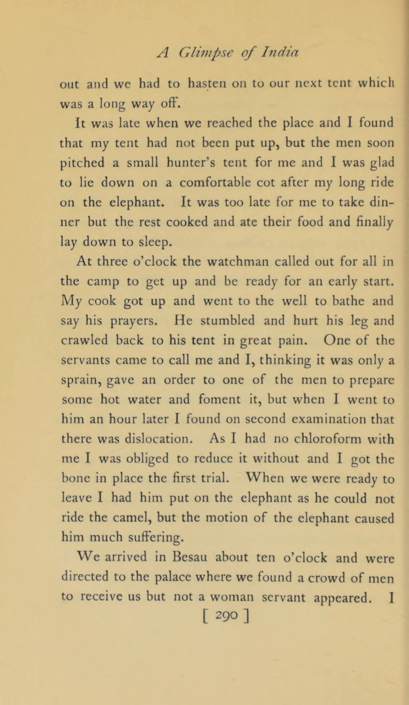 out and we had to hasten on to our next tent which was a long way ofF. It was late when we reached the place and I found that my tent had not been put up, but the men soon pitched a small hunter’s tent for me and 1 was glad to lie down on a comfortable cot after my long ride on the elephant. It was too late for me to take din- ner but the rest cooked and ate their food and finally lay down to sleep. At three o’clock the watchman called out for all in the camp to get up and be ready for an early start. My cook got up and went to the well to bathe and say his prayers. He stumbled and hurt his leg and crawled back to his tent in great pain. One of the servants came to call me and I, thinking it was only a sprain, gave an order to one of the men to prepare some hot water and foment it, but when I went to him an hour later I found on second examination that there was dislocation. As I had no chloroform with me I was obliged to reduce it without and I got the bone in place the first trial. When we were ready to leave I had him put on the elephant as he could not ride the camel, but the motion of the elephant caused him much suffering. We arrived in Besau about ten o’clock and were directed to the palace where we found a crowd of men to receive us but not a woman servant appeared. I