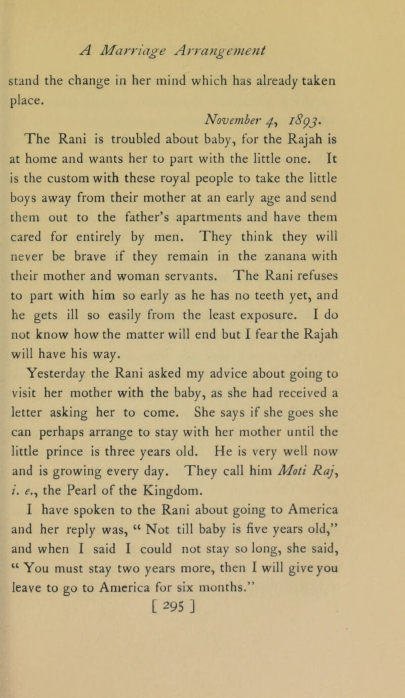 stand the change in her mind which has already taken place. November ^^93- The Rani is troubled about baby, for the Rajah is at home and wants her to part with the little one. It is the custom with these royal people to take the little boys away from their mother at an early age and send them out to the father’s apartments and have them cared for entirely by men. They think they will never be brave if they remain in the zanana with their mother and woman servants. The Rani refuses to part with him so early as he has no teeth yet, and he gets ill so easily from the least exposure. I do not know how the matter will end but I fear the Rajah will have his way. Yesterday the Rani asked my advice about going to visit her mother with the baby, as she had received a letter asking her to come. She says if she goes she can perhaps arrange to stay with her mother until the little prince is three years old. He is very well now and is growing every day. They call him Moti Raj, i. e., the Pearl of the Kingdom. I have spoken to the Rani about going to America and her reply was, “ Not till baby is five years old,” and when I said I could not stay so long, she said, “ You must stay two years more, then I will give you leave to go to America for six months.”