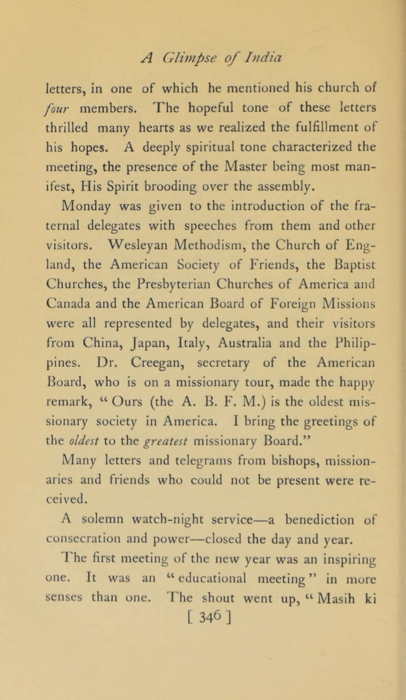 letters, in one of which he mentioned his church of four members. The hopeful tone of these letters thrilled many hearts as we realized the fulfillment of his hopes. A deeply spiritual tone characterized the meeting, the presence of the Master being most man- ifest, His Spirit brooding over the assembly. Monday was given to the introduction of the fra- ternal delegates with speeches from them and other visitors. Wesleyan Methodism, the Church of Eng- land, the American Society of Friends, the Baptist Churches, the Presbyterian Churches of America and Canada and the American Board of Foreign Missions were all represented by delegates, and their visitors from China, Japan, Italy, Australia and the Philip- pines. Dr. Creegan, secretary of the American Board, who is on a missionary tour, made the happy remark, “ Ours (the A. B. F. M.) is the oldest mis- sionary society in America. I bring the greetings of the oldest to the greatest missionary Board.” Many letters and telegrams from bishops, mission- aries and friends who could not be present were re- ceived. A solemn watch-night service—a benediction of consecration and power—closed the day and year. 7'he first meeting of the new year was an inspiring one. It was an “ educational meeting ” in more senses than one. The shout went up, “ Masih ki [ 346]