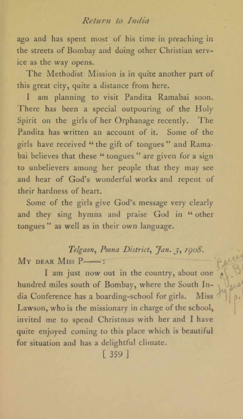 ago and has spent most of his time in preaching in the streets of Bombay and doing other Christian serv- ice as the way opens. The Methodist Mission is in quite another part of this great city, quite a distance from here. 1 am planning to visit Pandita Ramabai soon. There has been a special outpouring of the Holy Spirit on the girls of her Orphanage recently. I'he Pandita has written an account of it. Some of the girls have received “ the gift of tongues ” and Rama- bai believes that these “ tongues ” are given for a sign to unbelievers among her people that they may see and hear of God’s wonderful works and repent of their hardness of heart. Some of the girls give God’s message very clearly and they sing hymns and praise God in “ other tongues ” as well as in their own language. Telgaon^ Poona District^ J-) i^o8. My dear Miss P : I am just now out in the country, about one hundred miles south of Bombay, where the South In- dia Conference has a boarding-school for girls. Miss Lawson, who is the missionary in charge of the school, invited me to spend Christmas with her and I have quite enjoyed coming to this place which is beautiful for situation and has a delightful climate.