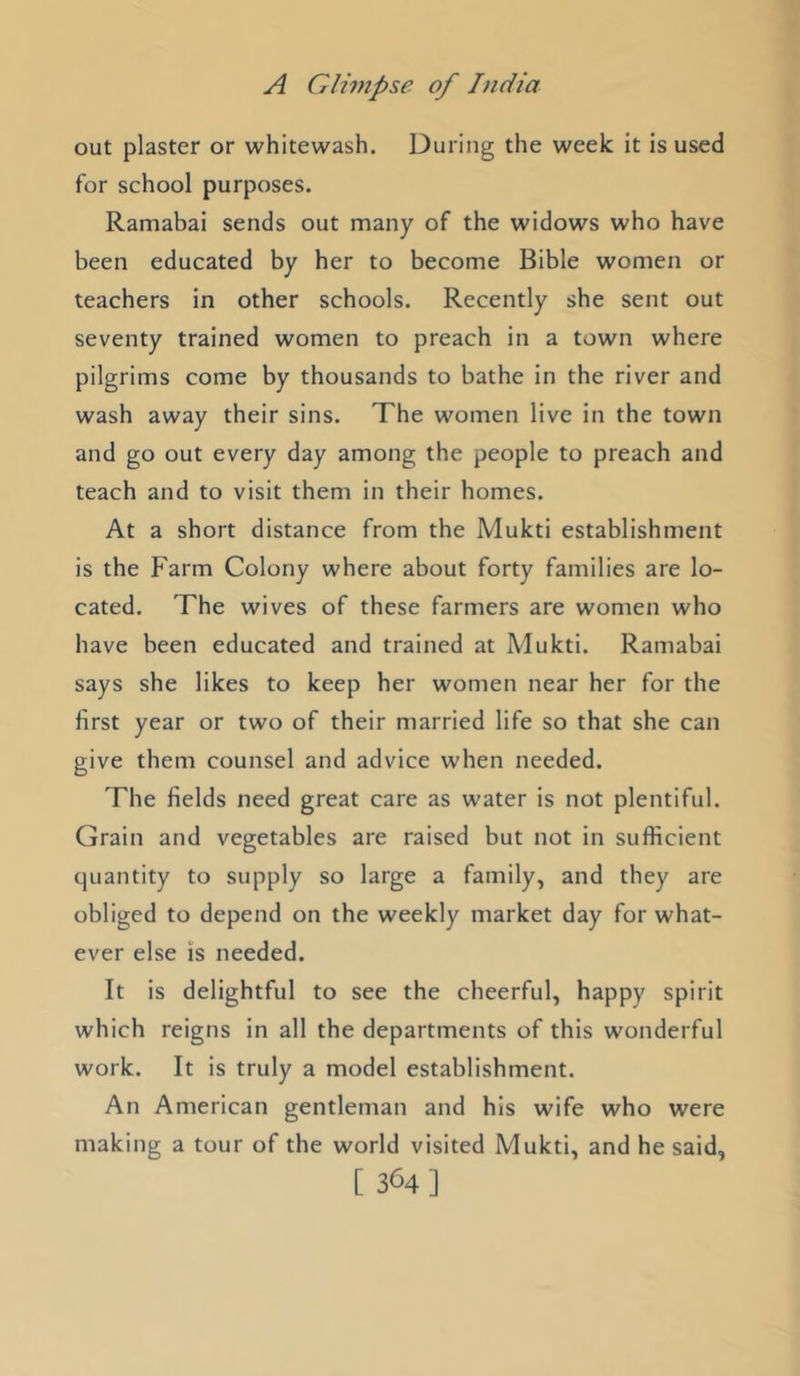 out plaster or whitewash. During the week it is used for school purposes. Ramabai sends out many of the widows who have been educated by her to become Bible women or teachers in other schools. Recently she sent out seventy trained women to preach in a town where pilgrims come by thousands to bathe in the river and wash away their sins. The women live in the town and go out every day among the people to preach and teach and to visit them in their homes. At a short distance from the Mukti establishment is the Farm Colony where about forty families are lo- cated. The wives of these farmers are women who have been educated and trained at Mukti. Ramabai says she likes to keep her women near her for the first year or two of their married life so that she can give them counsel and advice when needed. The fields need great care as water is not plentiful. Grain and vegetables are raised but not in sufficient quantity to supply so large a family, and they are obliged to depend on the weekly market day for what- ever else is needed. It is delightful to see the cheerful, happy spirit which reigns in all the departments of this wonderful work. It is truly a model establishment. An American gentleman and his wife who were making a tour of the world visited Mukti, and he said, [ 364]