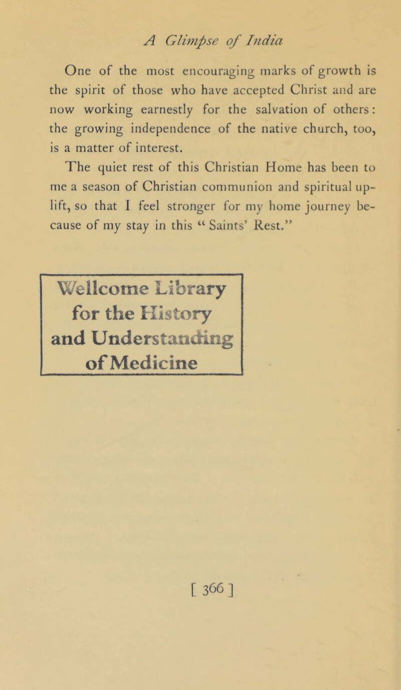 One of the most encouraging marks of growth is the spirit of those who have accepted Christ and are now working earnestly for the salvation of others: the growing independence of the native church, too, is a matter of interest. The quiet rest of this Christian Home has been to me a season of Christian communion and spiritual up- lift, so that I feel stronger for my home journey be- cause of my stay in this “ Saints’ Rest.” Wellcome Library for the History and Understanding of Medicine [ 366]