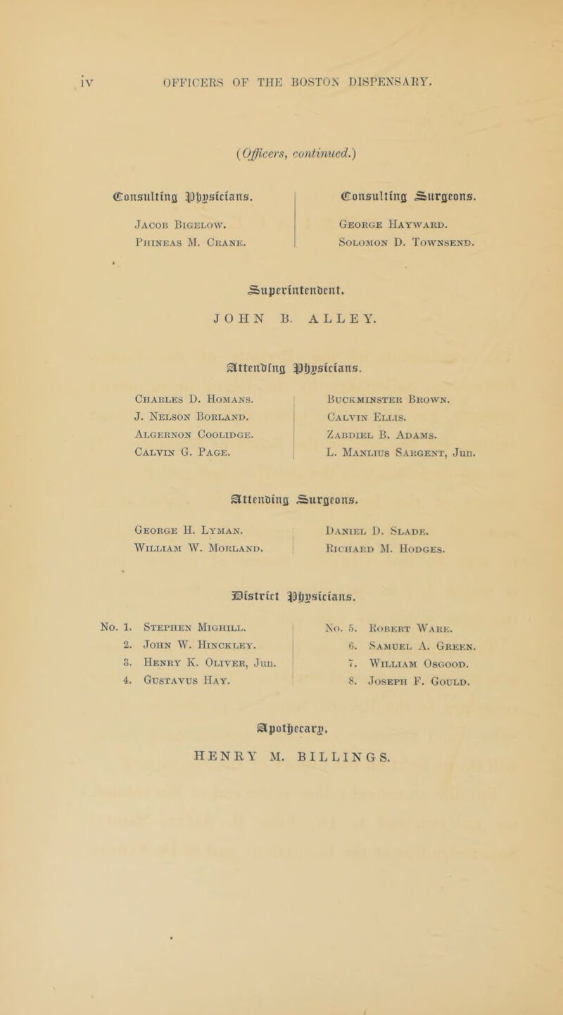 {Officers, continued.) (ConsuUiiifl iHjjsCcians. Jacob Bigelow. Pjiineas M. Ckane. CroiiHuliuTfl .Surgeons. George Hayward. Solomon D. Townsend. Sujjcrintcnlicnt. JOHN B. ALLEY. Slttentifug 33fii?siciatts. Charles D. Homans. J. Nelson Borland. Algernon Coolidge. Calvin G. Page. Buckminster Brown. Calvin Ellis. Zabdiel B. Adams. L. Manlius Sargent, Jun. attrutung Surgeons. George H. Lyman. William W. Morland. J3istrict No. 1. Stephen Mighill. 2. John W. Hinckley. 3. Henry K. Oliver, Juu. 4. Gustavus Hay. Daniel D. Slade. Richard M. Hodges. JJijnsicians. I No. b. Robert Ware. j C. Samuel A. Green 7. William Osgood. 8. Joseph F. Gould. Sipotfiecari). HENRY M. BILLINGS.