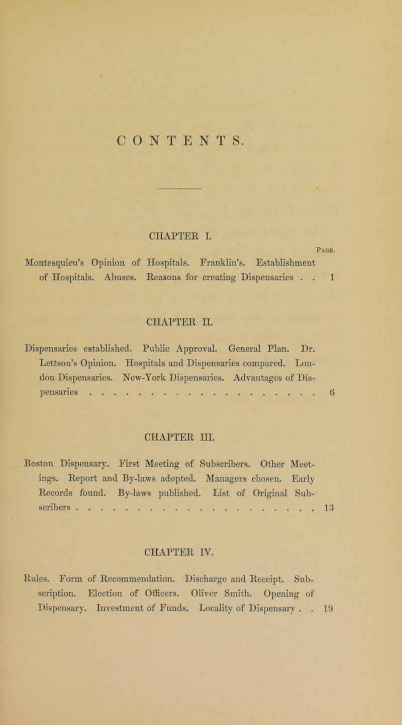 C O N T E N T 8. CHAPTER 1. Paqe. Montesquieu’s Opinion of Hospitals. Franklin’s. Establishment of Hospitals. Abuses. Reasons for creating Dispensaries . . 1 CHAPTER II. Dispensaries established. Public Approval. General Plan. Dr. Lettson’s Opinion. Hospitals and Dispensaries compared. Lon- don Dispensaries. New-York Dispensai'ies. Advantages of Dis- pensaries 6 CHAPTER HI. Boston Dispensary. First Meeting of Subscribers. Other Meet- ings. Report and By-laws adopted. Managers chosen. Early Records found. By-law’S published. List of Original Sub- scribers 13 CHAPTER IV. Rules. Form of Recommendation. Discharge and Receipt. Subr scription. Election of Officers. Oliver Smith. Opening of Dispensary. Investment of Funds. Locality of Dispensary . . 10