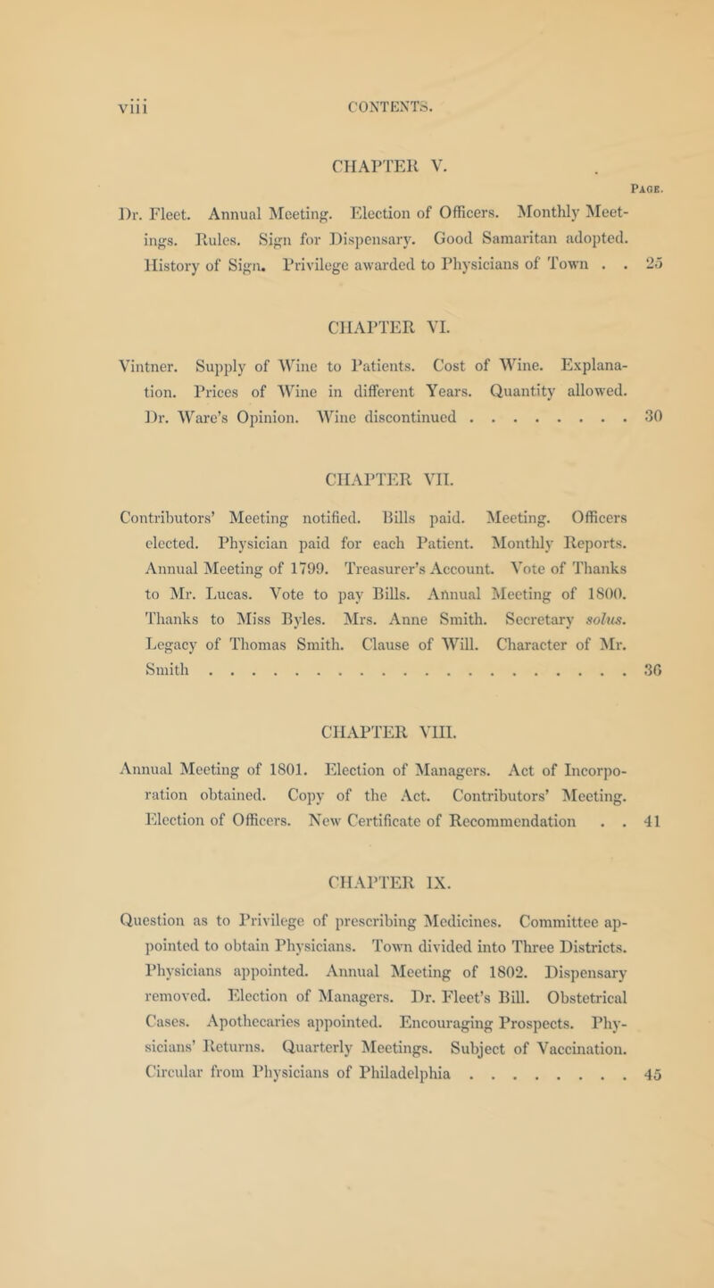 CHAPrER V. Page. Dr. Fleet. Annual Meeting. Election of Officers. Monthly Meet- ings. Rules. Sign for Dispensary. Good Samaritan adopted. History of Sign. Privilege awarded to Physicians of Town . . 25 CHAPTER YL Vintner. Supply of Wine to Patients. Cost of Wine. Explana- tion. Prices of Wine in different Years. Quantity allowed. Dr. Ware’s Opinion. ^Yine discontinued 30 CHAPTER VH. Contributors’ Meeting notified. Rills paid. Meeting. Officers elected. Physician paid for each Patient. Monthly Reports. Annual Meeting of 1799. Treasurer’s Account. Vote of Tlianks to Mr. Lucas. Vote to pay Bills. Annual Meeting of 1800. 'I'hanks to Miss Bjdes. Mrs. Anne Smith. Secretary sobis. Legacy of Thomas Smith. Clause of Will. Character of Mr. Smith 30 CHAPTER VIIl. Annual Meeting of 1801. Election of Managers. Act of Incorpo- ration obtained. Copy of the .Vet. Contributors’ Electing. Election of Officers. New Certificate of Recommendation . . 41 CHAPTER IX. Question as to I’rivilege of prescribing Medicines. Committee ap- pointed to obtain Physicians. Town divided into Three Districts. Physicians appointed. Annual Meeting of 1802. Dispensary removed. Election of Managers. Dr. Fleet’s Bill. Obstetrical Cases. Apothecaries appointed. Encouraging Prospects. Phy- sicians’ Returns. Quarterly Meetings. Subject of Vaccination. Circular from Pliysicians of Philadelphia 45