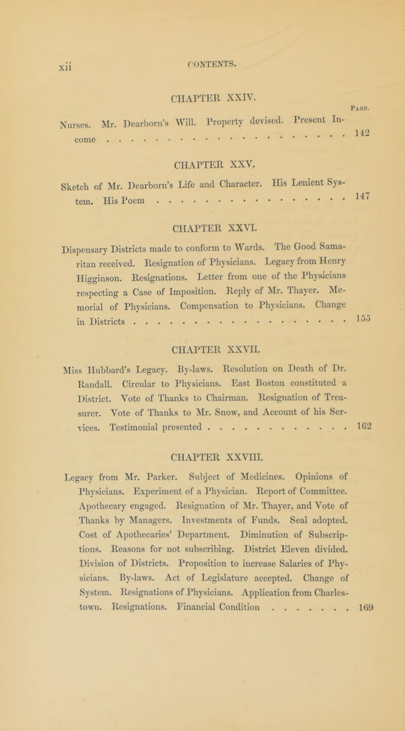 ClIAPTiai XXIV. Taoe. Nurses. :Mr. Dearborn’s Will. Property devised. Presenl In- 142 come CHAPTER XXV. Sketch of IMr. Dearborn’s Life and Character. Ilis Lenient Sys- tem. His Poem CHAPTER XXVL Dispensary Districts made to conform to Wards. The Good Sama- ritan received. Resignation of Physicians. Legacy from Henry Higginson. Resignations. Letter from one of the Physicians respecting a Case of Imposition. Reply of Mr. Thaj er. Me- morial of Physicians. Compensation to Physicians. Change in Districts CHAPTER XXVH. Miss Iluhbard’s Legacy. By-laws. Resolution on Death of Dr. Randall. Circular to Physicians. East Boston constituted a District. Vote of Thanks to Chairman. Resignation of Trea- surer. Vote of Thanks to Mr. Snow, and Account of his Ser- vices. Testimonial presented 1G2 CHAPTER XXVHI. Legacy from Mr. Parker. Subject of Medicines. Opinions of Physicians. Experiment of a Physician. Report of Committee. Apothecary engaged. Resignation of Mr. Thayer, and Vote of Thanks by Managers. Investments of I'unds. Seal adopted. Cost of Apothecaries’ Depai'tmcnt. Diminution of Subscrip- tions. Reasons for not subscribing. District Eleven divided. Division of Districts. Proposition to increase Salaries of Phy- sicians. By-laws. Act of Legislature accepted. Change of System. Resignations of Physicians. Application from Charles- town. Resignations. Financial Condition 1(59