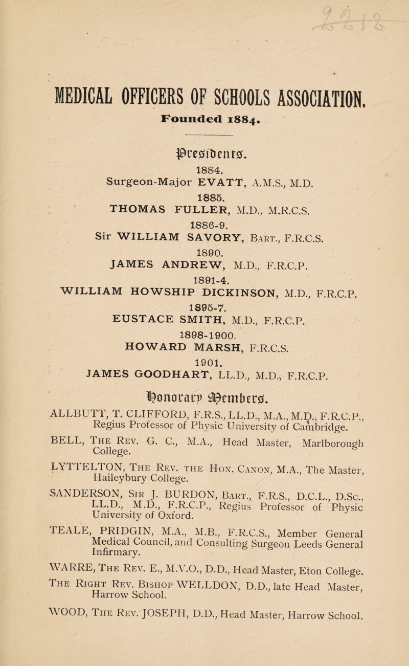 MEDICAL OFFICERS OF SCHOOLS ASSOCIATION. Pounded 1884, $re0t&ent& 1884. Surgeon-Major EVATT, A.M.S., M.D. 1885. THOMAS FULLER, M.D., M.R.C.S. 1886-9. Sir WILLIAM SAVORY, Bart., F.R.C.S. 1890. JAMES ANDREW, M.D., F.R.C.P. 1891-4. WILLIAM HOWSHIP DICKINSON, M.D., F.R.C.P. 1895-7. EUSTACE SMITH, M.D., F.R.C.P. 1898-1900. HOWARD MARSH, F.R.C.S. 1901. JAMES GOODHART, LL.D,, M.D.., F.R.C.P. ^onorat:? Member#* ALLBUTT, T. CLIFFORD, F.R.S., LL.D., M.A., M.D., F.R.C.P., Regius Professor of Physic University of Cambridge. BELL, The Rev. G. C., M.A., Head Master, Marlborough College. LYTTELTON, The Rev. the Hon. Canon, M.A., The Master, Haileybury College. SANDERSON, Sir J. BURDON, Bart., F.R.S., D.C.L., D.Sc., LL.D., M.D., F.R.C.P., Regius Professor of Physic University of Oxford. JEALE, PRIDGIN, M.A., M.B., F.R.C.S., Member General Medical Council, and Consulting Surgeon Leeds General Infirmarv. WARRE, The Rev. E., M.V.O., D.D., Head Master, Eton College. The Right Rev. Bishop WELLDON, D.D., late Head Master, Harrow School. WOOD, I he Rev. JOSEPH, D.D., Head Master, Harrow School.