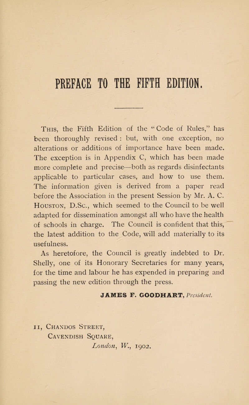 This, the Fifth Edition of the “ Code of Rules/’ has been thoroughly revised : but, with one exception, no alterations or additions of importance have been made. The exception is in Appendix C, which has been made more complete and precise—both as regards disinfectants applicable to particular cases, and how to use them. The information given is derived from a paper read before the Association in the present Session by Mr. A. C. Houston, D.Sc., which seemed to the Council to be well adapted for dissemination amongst all who have the health of schools in charge. The Council is confident that this, the latest addition to the Code, will add materially to its usefulness. As heretofore, the Council is greatly indebted to Dr. Shelly, one of its Honorary Secretaries for many years, for the time and labour he has expended in preparing and passing the new edition through the press. JAMES F. GOODHART, President. ii, Chandos Street, Cavendish Square, London, W., 1902.