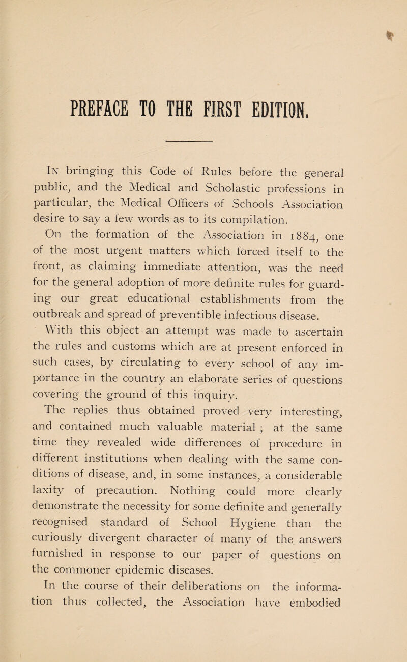 In bringing this Code of Rules before the general public, and the Medical and Scholastic professions in particular, the Medical Officers of Schools Association desire to say a few words as to its compilation. On the formation of the Association in 1884, one of the most urgent matters which forced itself to the front, as claiming immediate attention, was the need for the general adoption of more definite rules for guard¬ ing our great educational establishments from the outbreak and spread of preventible infectious disease. With this object an attempt was made to ascertain the rules and customs which are at present enforced in such cases, by circulating to every school of any im¬ portance in the country an elaborate series of questions covering the ground of this inquiry. The replies thus obtained proved very interesting, and contained much valuable material ; at the same time they revealed wide differences of procedure in different institutions when dealing with the same con¬ ditions of disease, and, in some instances, a considerable laxity of precaution. Nothing could more clearly demonstrate the necessity for some definite and generally recognised standard of School Hygiene than the curiously divergent character of many of the answers furnished in response to our paper of questions on the commoner epidemic diseases. In the course of their deliberations on the informa¬ tion thus collected, the Association have embodied