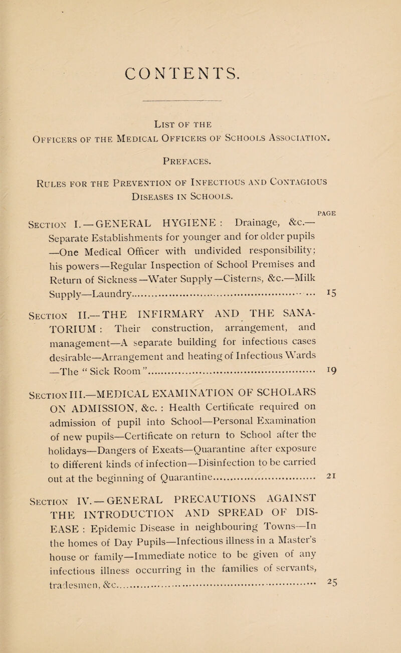 CONTENTS. List of the Officers of the Medical Officers of Schools Association. Prefaces. Rules for the Prevention of Infectious and Contagious Diseases in Schools. PAGE Section I. — GENERAL HYGIENE : Drainage, &c. Separate Establishments for younger and for older pupils —One Medical Officer with undivided responsibility; his powers—Regular Inspection of School Premises and Return of Sickness—Water Supply—Cisterns, &c.—Milk Supply—Laundry. ••• T5 Section II.— THE INFIRMARY AND I HE SANA¬ TORIUM : Their construction, arrangement, and management—A separate building for infectious cases desirable—Arrangement and heating of Infectious Wards —The “ Sick Room ”. J9 Section III.—MEDICAL EXAMINATION OF SCHOLARS ON ADMISSION, &c. : Health Certificate required on admission of pupil into School—Personal Examination of new pupils—Certificate on return to School arter the holidays—Dangers of Exeats—Quarantine after exposure to different kinds of infection—Disinfection to be carried out at the beginning of Quarantine. Section IV. — GENERAL PRECAUTIONS AGAINST THE INTRODUCTION AND SPREAD OF DIS¬ EASE : Epidemic Disease in neighbouring Towns—In the homes of Day Pupils—Infectious illness in a Master’s house or family—Immediate notice to be given of any infectious illness occurring in the families of servants, tradesmen, &c...