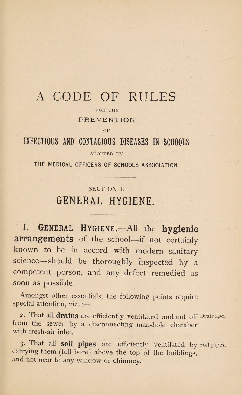 A CODE OF RULES FOR THE PREVENTION OF INFECTIOUS AND CONTAGIOUS DISEASES IN SCHOOLS ADOPTED BY THE MEDICAL OFFICERS OF SCHOOLS ASSOCIATION. SECTION I. GENERAL HYGIENE. 1. General Hygiene.—All the hygienic arrangements of the school—if not certainly known to be in accord with modern sanitary science—should be thoroughly inspected by a competent person, and any defect remedied as soon as possible. Amongst other essentials, the following points require special attention, viz. :— 2. That all drains are efficiently ventilated, and cut off Drainage, from the sewer by a disconnecting man-hole chamber with fresh-air inlet. 3. T hat all soil pipes are efficiently ventilated by Soil pipes, carrying them (full bore) above the top of the buildings, and not near to any window or chimney.