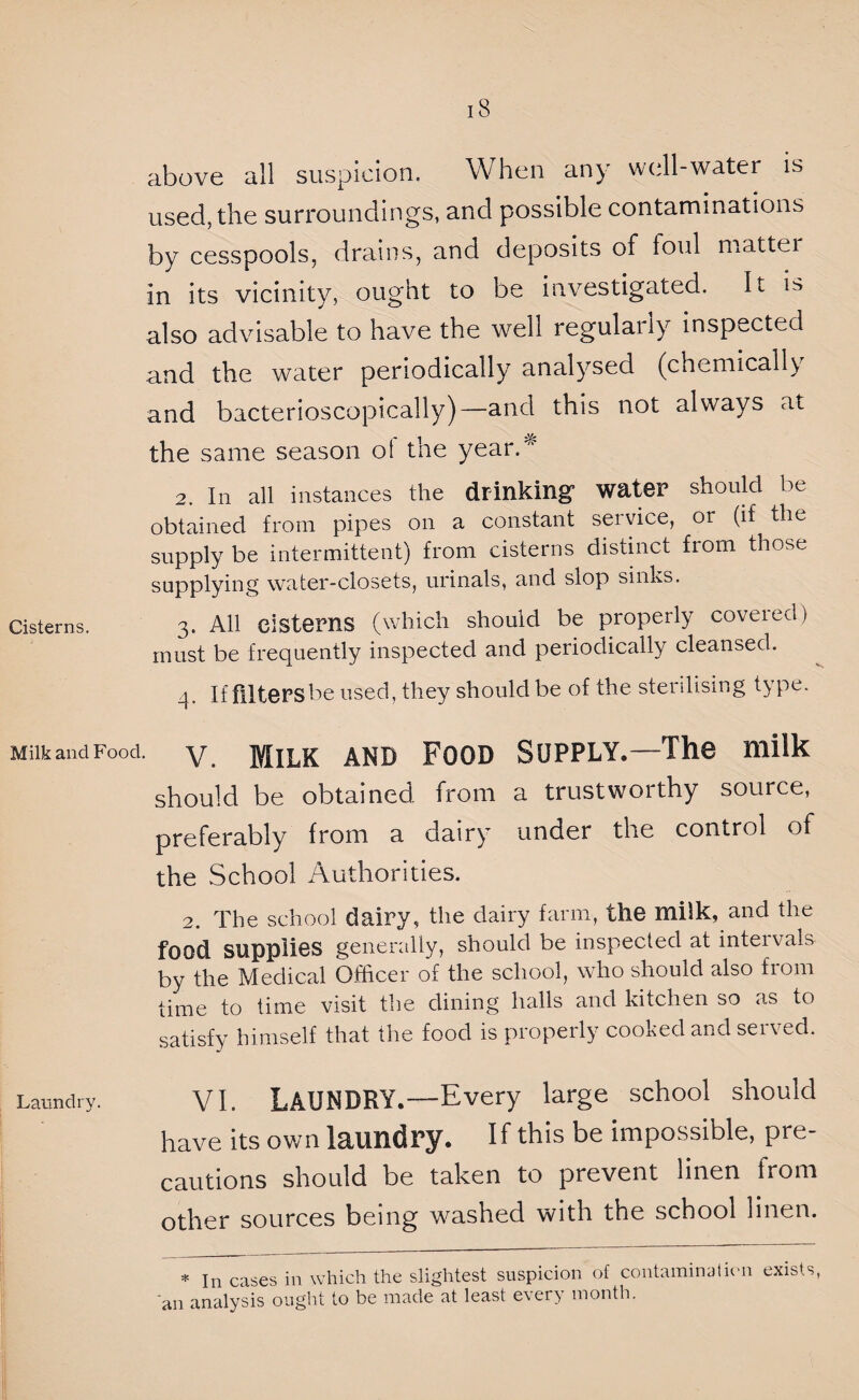 above all suspicion. When any well-water is used, the surroundings, and possible contaminations by cesspools, drains, and deposits of foul matter in its vicinity, ought to be investigated. It is also advisable to have the well regularly inspected and the water periodically analysed (chemically and bacterioscopically)—and this not always at the same season ot the year/' 2. In all instances the drinking water should be obtained from pipes on a constant seivice, or (if the supply be intermittent) from cisterns distinct from those supplying water-closets, urinals, and slop sinks. Cisterns. 3. All cisterns (which should be properly covered) must be frequently inspected and periodically cleansed. 4. If filters be used, they should be of the sterilising type. Milk and Food. V. Milk and Food Supply.—The milk should be obtained from a trustworthy source, preferably from a dairy under the control of the School Authorities. 2. The school dairy, the dairy farm, the milk, and the food supplies generally, should be inspected at intervals by the Medical Officer of the school, who should also from time to time visit the dining halls and kitchen so as to satisfy himself that the food is properly cooked and served. Laundry. VI. LAUNDRY.—Every large school should have its own laundry. If this be impossible, pre¬ cautions should be taken to prevent linen from other sources being washed with the school linen. * In cases in which the slightest suspicion of contamination exists, 'an analysis ought to be made at least every month.