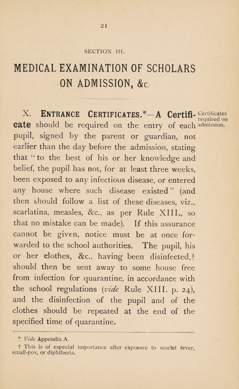 MEDICAL EXAMINATION OF SCHOLARS ON ADMISSION, &c. X. Entrance Certificates.*—A Certifi- Certificates required on cate should be required on the entry of each admission, pupil, signed by the parent or guardian, not earlier than the day before the admission, stating that “ to the best of his or her knowledge and belief, the pupil has not, for at least three weeks, been exposed to any infectious disease, or entered any house where such disease existed” (and then should follow a list of these diseases, viz., scarlatina, measles, &c., as per Rule XIII., so that no mistake can be made). If this assurance cannot be given, notice must be at once for¬ warded to the school authorities. The pupil, his or her clothes, &c., having been disinfected,! should then be sent away to some house free from infection for quarantine, in accordance with the school regulations (vide Rule XIII. p. 24), and the disinfection of the pupil and of the clothes should be repeated at the end of the specified time of quarantine. * Vide Appendix A. t This is of especial importance after exposure to scarlet fever, small-pox, or diphtheria.