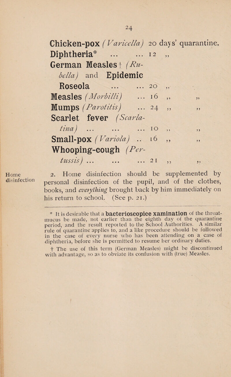 Home disinfection Chicken-pox ( Varicella) 20 days’ quarantine. Diphtheria* .12 „ German Measles i (Ru¬ bella) and Epidemic Roseola **• »*• 20 Measles (Morbilli) ... 16 ,, „ Mumps (Parotitis) ... 24 ,, Scarlet fever (Scarla- Small-pox (Variola) .. 16 Whooping-cough (Per¬ tussis ) ... ... ... 2 1 2. Home disinfection should be supplemented by personal disinfection of the pupil, and of the clothes, books, and everything brought back by him immediately on his return to school. (See p. 21.) * It is desirable that a haeterioseopice xamination of the throat- mucus be made, not earlier than the eighth day of the quarantine period, and the result repoited to the School Authorities. A similar rule of quarantine applies to, and a like procedure should be followed in the case of every nurse who has been attending on a case of diphtheria, before she is permitted to resume her ordinary duties. t The use of this term (German Measles) might be discontinued with advantage, so as to obviate its confusion with (true) Measles.