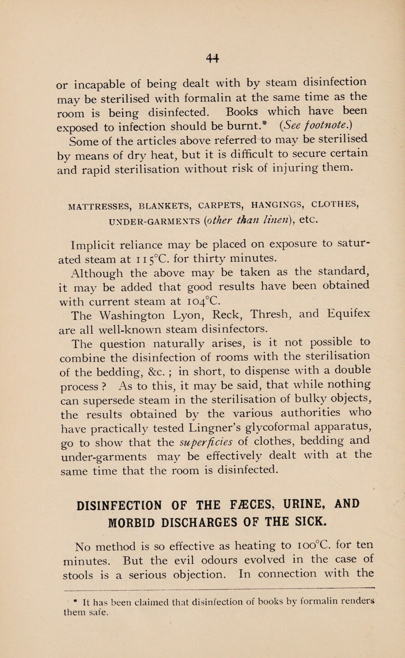 or incapable of being dealt with by steam disinfection may be sterilised with formalin at the same time as the room is being disinfected. Books which have been exposed to infection should be burnt.* (See footnote.) Some of the articles above referred to may be sterilised by means of dry heat, but it is difficult to secure certain and rapid sterilisation without risk of injuring them. MATTRESSES, BLANKETS, CARPETS, HANGINGS, CLOTHES, under-garments (other than linen), etc. Implicit reliance may be placed on exposure to satur¬ ated steam at 115°C. for thirty minutes. Although the above may be taken as the standard, it may be added that good results have been obtained with current steam at io4°C. The Washington Lyon, Reck, Thresh, and Equifex are all well-known steam disinfectors. The question naturally arises, is it not possible to combine the disinfection of rooms with the sterilisation of the bedding, &c. ; in short, to dispense with a double process ? As to this, it may be said, that while nothing can supersede steam in the sterilisation of bulky objects, the results obtained by the various authorities who have practically tested Lingner’s glycoformal apparatus, go to show that the superficies of clothes, bedding and under-garments may be effectively dealt wdth at the same time that the room is disinfected. DISINFECTION OF THE FAECES, URINE, AND MORBID DISCHARGES OF THE SICK. No method is so effective as heating to ioo°C. for ten minutes. But the evil odours evolved in the case of stools is a serious objection. In connection with the * It has been claimed that disinfection of books by formalin renders them safe.