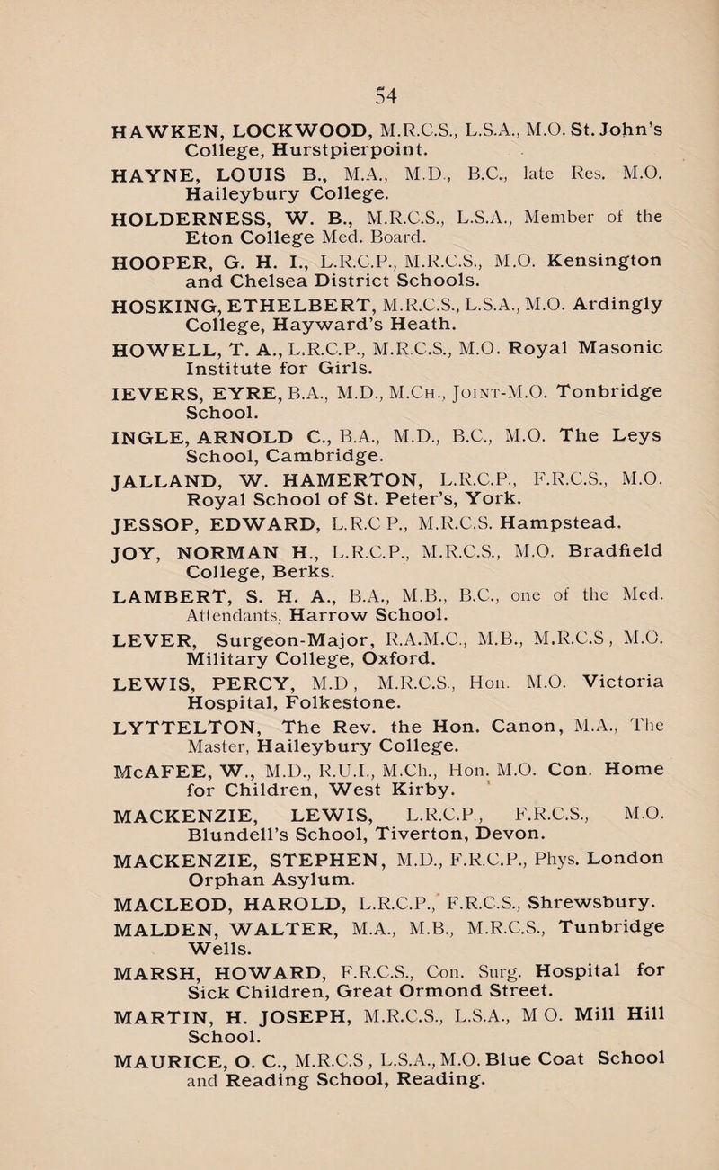 HAWKEN, LOCKWOOD, M.R.C.S., L.S.A., M.O. St. John’s College, Hurstpierpoint. HAYNE, LOUIS R., M.A., M.D., B.C., late Res. M.O. Haileybury College. HOLDERNESS, W. B., M.R.C.S., L.S.A., Member of the Eton College Med. Board. HOOPER, G. H. I., L.R.C.P., M.R.C.S., M.O. Kensington and Chelsea District Schools. HOSKING, ETHELBERT, M.R.C.S., L.S.A., M.O. Ardingly College, Hayward’s Heath. HOWELL, T. A., L.R.C.P., M.R.C.S., M.O. Royal Masonic Institute for Girls. IEVERS, EYRE, B.A., M.D., M.Ch., Joint-M.O. Tonbridge School. INGLE, ARNOLD C., B.A., M.D., B.C., M.O. The Leys School, Cambridge. JALLAND, W. HAMERTON, L.R.C.P., F.R.C.S., M.O. Royal School of St. Peter’s, York. JESSOP, EDWARD, L.R.CP, M.R.C.S. Hampstead. JOY, NORMAN H., L.R.C.P., M.R.C.S., M.O. Bradfield College, Berks. LAMBERT, S. H. A., B.A., M.B., B.C., one of the Med. Attendants, Harrow School. LEVER, Surgeon-Major, R.A.M.C., M.B., M.R.C.S, M.O. Military College, Oxford. LEWIS, PERCY, M.D, M.R.C.S., Hon. M.O. Victoria Hospital, Folkestone. LYTTELTON, The Rev. the Hon. Canon, M.A., The Master, Haileybury College. McAFEE, W., M.D., R.U.I., M.Ch., Hon. M.O. Con. Home for Children, West Kirby. MACKENZIE, LEWIS, L.R.C.P., F.R.C.S., M.O. Blundell’s School, Tiverton, Devon. MACKENZIE, STEPHEN, M.D., F.R.C.P., Phys. London Orphan Asylum. MACLEOD, HAROLD, L.R.C.P., F.R.C.S., Shrewsbury. MALDEN, WALTER, M.A., M.B., M.R.C.S., Tunbridge Wells. MARSH, HOWARD, F.R.C.S., Con. Snrg. Hospital for Sick Children, Great Ormond Street. MARTIN, H. JOSEPH, M.R.C.S., L.S.A., M O. Mill Hill School. MAURICE, O. C., M.R.C.S , L.S.A., M.O. Blue Coat School and Reading School, Reading.