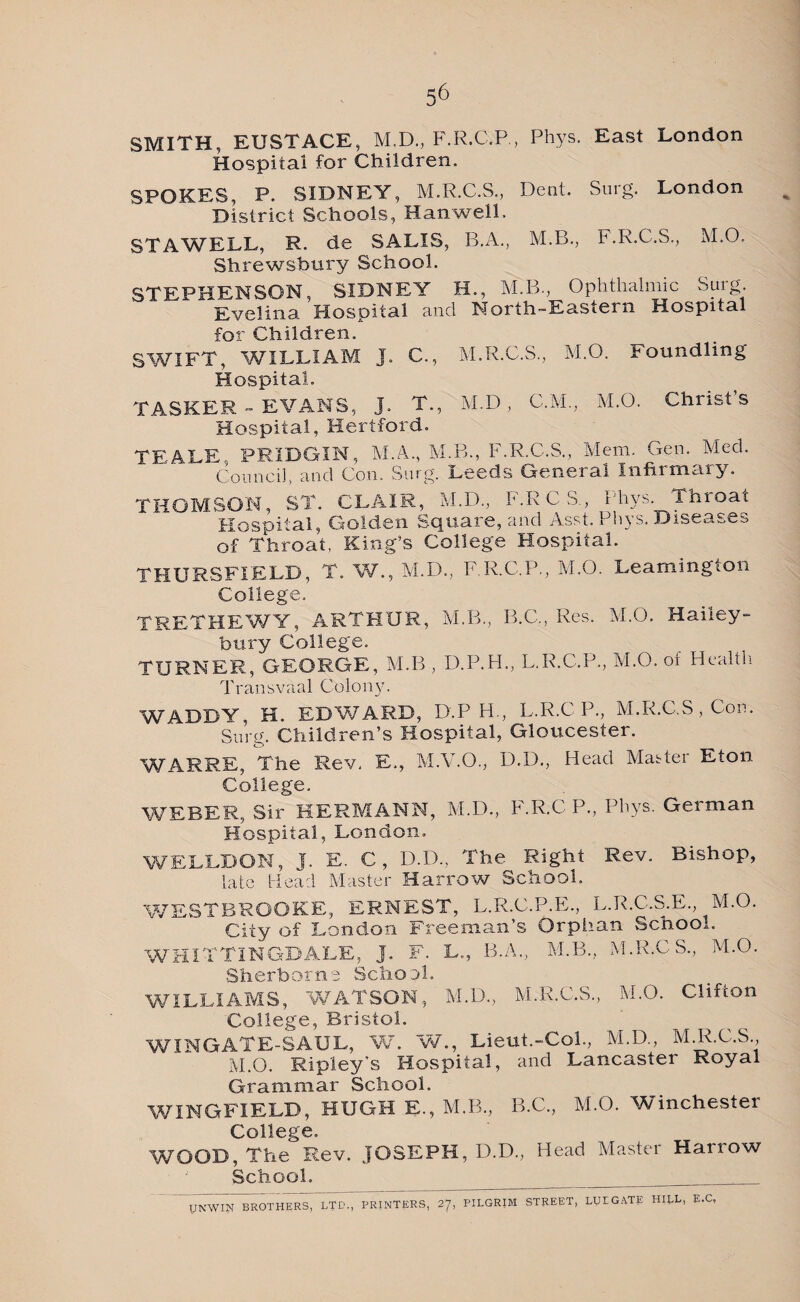 SMITH, EUSTACE, M.D., F.R.C.P., Pbys. East London Hospital for Children, SPOKES, P. SIDNEY, M.R.C.S., Dent. Surg. London District Schools, Hanwell. STAWELL, R. de SALIS, B.A., M.B., F.R.C.S., M.O. Shrewsbury School. STEPHENSON, SIDNEY H., M.B, Ophthalmic Surg Evelina Hospital and North-Eastern Hospital for Children. SWIFT, WILLIAM J. C., M.R.C.S., M.O. Foundling Hospital. TASKER - EVANS, J. T., M.D, C.M., M.O. Christs Hospital, Hertford. TEALE, PKIDGIN, M.A., M.B., F.R.C.S., Mem. Gem Med. Council, and Con. Surg. Leeds General Infirmary. THOMSON, ST. CLAIR, M.D., F.RCS, Phys. Throat Hospital, Golden Square, and Asst. Phys. Diseases of Throat, King’s College Hospital. THURSFIELD, T. W., M.D., F.R.C.P., M.O. Leamington College, TRETHEWY, ARTHUR, M.B., B.C., Res. M.O. Hailey- bury College. TURNER, GEORGE, M.B , D.P.H., L.R.C.P., M.O. ot Health Transvaal Colony. WADDY, H. EDWARD, D.P PL, L.R.CP., M.R.C.S, Con. Surg. Children’s Hospital, Gloucester. WARRE, The Rev. E., M.V.O., D.D., Head Master Eton College. WEBER, Sir HERMANN, M.D., F.R.C P., Phys. German Hospital, London, WELLDON, J. E. C, D.D., The Right Rev. Bishop, late Head Master Harrow School, WESTBROOKE, ERNEST, L.R.C.P.E., L.R.C.S.E M.O. City of London Freeman s Orphan School. WHITTING-DALE, J. F. L., B.A., M.B., M.R.CS., M.O. Sherborne School. WILLIAMS, WATSON, M.D., M.R.C.S., M.O. Clifton College, Bristol. WINGATE-SAUL, W. W., Lieut.-Col., M.D., M.R.C.S M.O. Ripleys Hospital, and Lancaster Royal Grammar School. WINGFIELD, HUGH E., M.B., B.C., M.O. Winchester College. WOOD, The Rev. JOSEPH, D.D., Head Master Harrow School. _ UNWIN BROTHERS, LTD., PRINTERS, 27, PILGRIM STREET, LUE GATE HILL, E.C,