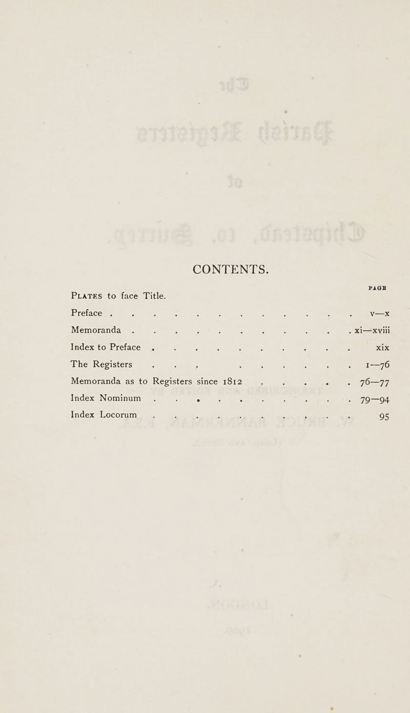 CONTENTS. PAGE PLaTES to face Title. Preface . : ; : : ‘ : ‘ ‘ ; F ‘ v—x Memoranda . , ; ; ‘ : : : : ; . XI—xviii Index to Preface . . : : : ; P : : : X1X The Registers ; : : : : ‘ : ‘ « 1-76 Memoranda as to Registers since 1812 , ‘ , . . 70-77 Index Nominum_ . ; ° : ‘ : ‘ : ; site st