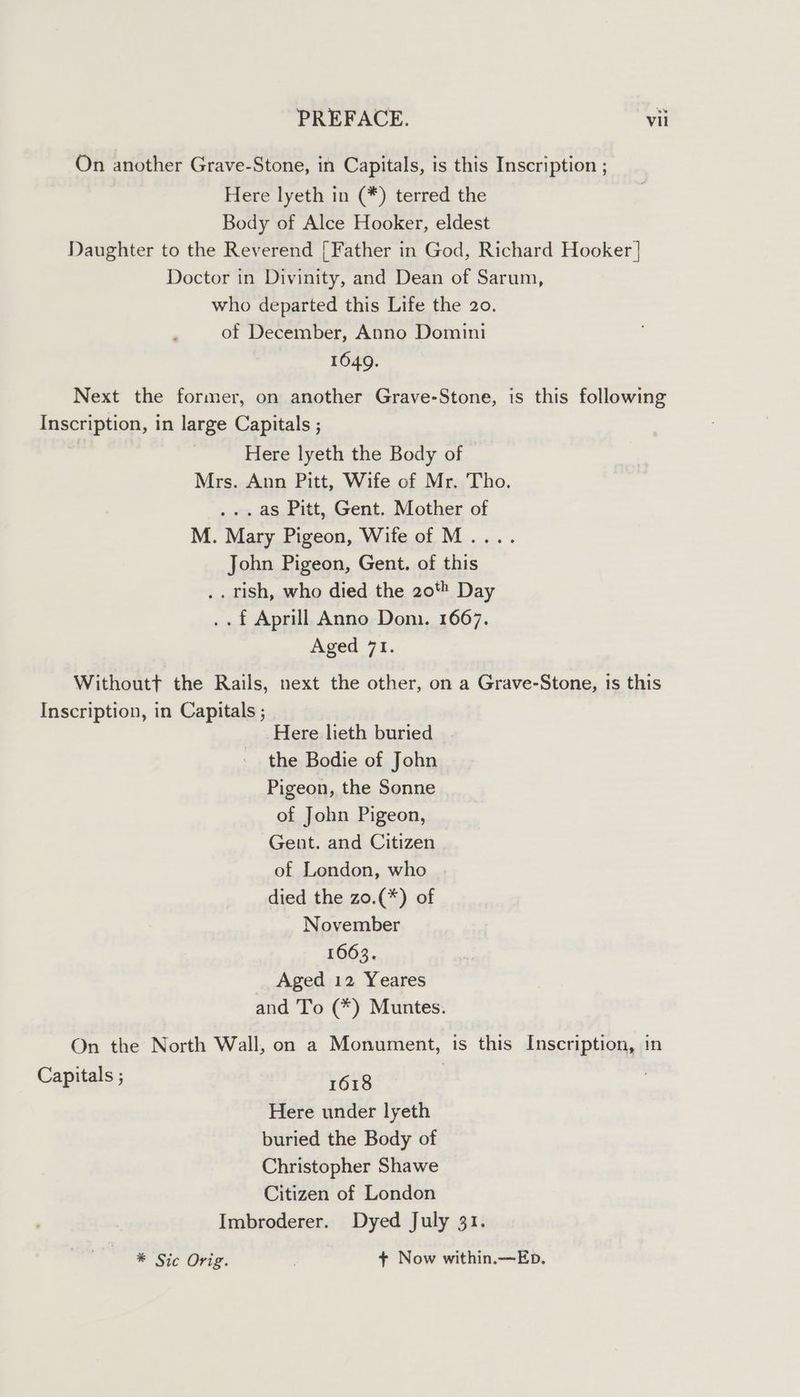 On another Grave-Stone, in Capitals, is this Inscription ; Here lyeth in (*) terred the Body of Alce Hooker, eldest Daughter to the Reverend [Father in God, Richard Hooker | Doctor in Divinity, and Dean of Sarum, who departed this Life the 20. of December, Anno Domini 1649. Next the former, on another Grave-Stone, is this following Inscription, in large Capitals ; Here lyeth the Body of Mrs. Ann Pitt, Wife of Mr. Tho. .. as Pitt, Gent. Mother of M. Mary Pigeon, Wife of M.... John Pigeon, Gent. of this .. Tish, who died the 20 Day ..f Aprill Anno Doni. 1667. Aged 71. Withoutt the Rails, next the other, on a Grave-Stone, is this Inscription, in Capitals ; Here lieth buried the Bodie of John Pigeon, the Sonne of John Pigeon, Gent. and Citizen of London, who died the zo.(*) of November 1663. Aged 12 Yeares and To (*) Muntes. On the North Wall, on a Monument, is this Inscription, in Capitals ; rus | Here under lyeth buried the Body of Christopher Shawe Citizen of London Imbroderer. Dyed July 31. * Sic Orig. + Now within.—Eb.