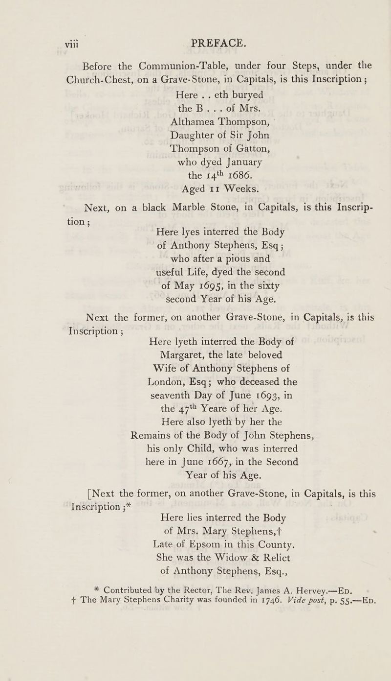 Before the Communion-Table, under four Steps, under the Church-Chest, on a Grave-Stone, in Capitals, is this Inscription ; Here .. eth buryed the B... of Mrs, Althamea Thompson, Daughter of Sir John Thompson of Gatton, who dyed January the 14% 1686. Aged 11 Weeks. Next, on a black Marble Stone, in Capitals, is this Inscrip- tion ; Here lyes interred the Body of Anthony Stephens, Esq ; who after a pious and useful Life, dyed the second of May 1695, in the sixty second Year of his Age. Next the former, on another Grave-Stone, in Capitals, is this Inscription ; Here lyeth interred the Body of Margaret, the late beloved Wife of Anthony Stephens of London, Esq; who deceased the seaventh Day of June 1693, in the 47 Yeare of her Age. Here also lyeth by her the Remains of the Body of John Stephens, his only Child, who was interred here in June 1667, in the Second Year of his Age. [Next the former, on another Grave-Stone, in Capitals, is this Inscription ;* . Here lies interred the Body of Mrs. Mary Stephens,t Late of Epsom in this County. She was the Widow &amp; Relict of Anthony Stephens, Esq., * Contributed by the Rector, The Rev. James A. Hervey.—Ep. + The Mary Stephens Charity was founded in 1746. Vide post, p. §55.—Eb.