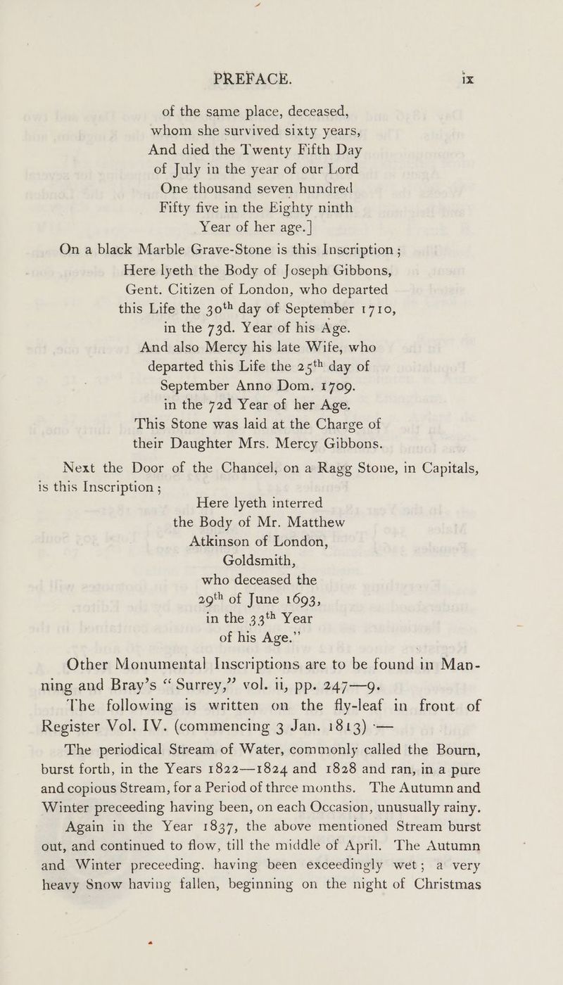 of the same place, deceased, whom she survived sixty years, And died the Twenty Fifth Day of July in the year of our Lord One thousand seven hundred Fifty five in the Eighty ninth Year of her age. | On a black Marble Grave-Stone is this Inscription ; Here lyeth the Body of Joseph Gibbons, Gent. Citizen of London, who departed this Life the 30% day of September 1710, in the 73d. Year of his Age. And also Mercy his late Wife, who departed this Life the 25 day of September Anno Dom. 1709. in the 72d Year of her Age. This Stone was laid at the Charge of their Daughter Mrs. Mercy Gibbons. Next the Door of the Chancel, on a Rage Stone, in Capitals, is this Inscription ; Here lyeth interred the Body of Mr. Matthew Atkinson of London, Goldsmith, who deceased the 2g of June 1693, in the 33 Year of his Age.” Other Monumental Inscriptions are to be found in Man- ning and Bray’s “ Surrey,” vol. ti, pp. 247—9. The following is written on the fly-leaf in front of Register Vol. 1V. (commencing 3 Jan. 1813) -— The periodical Stream of Water, commonly called the Bourn, burst forth, in the Years 1822—1824 and 1828 and ran, in a pure and copious Stream, for a Period of three months. The Autumn and Winter preceeding having been, on each Occasion, unusually rainy. Again in the Year 1837, the above mentioned Stream burst out, and continued to flow, till the middle of April. The Autumn and Winter preceeding. having been exceedingly wet; a very heavy Snow having fallen, beginning on the night of Christmas