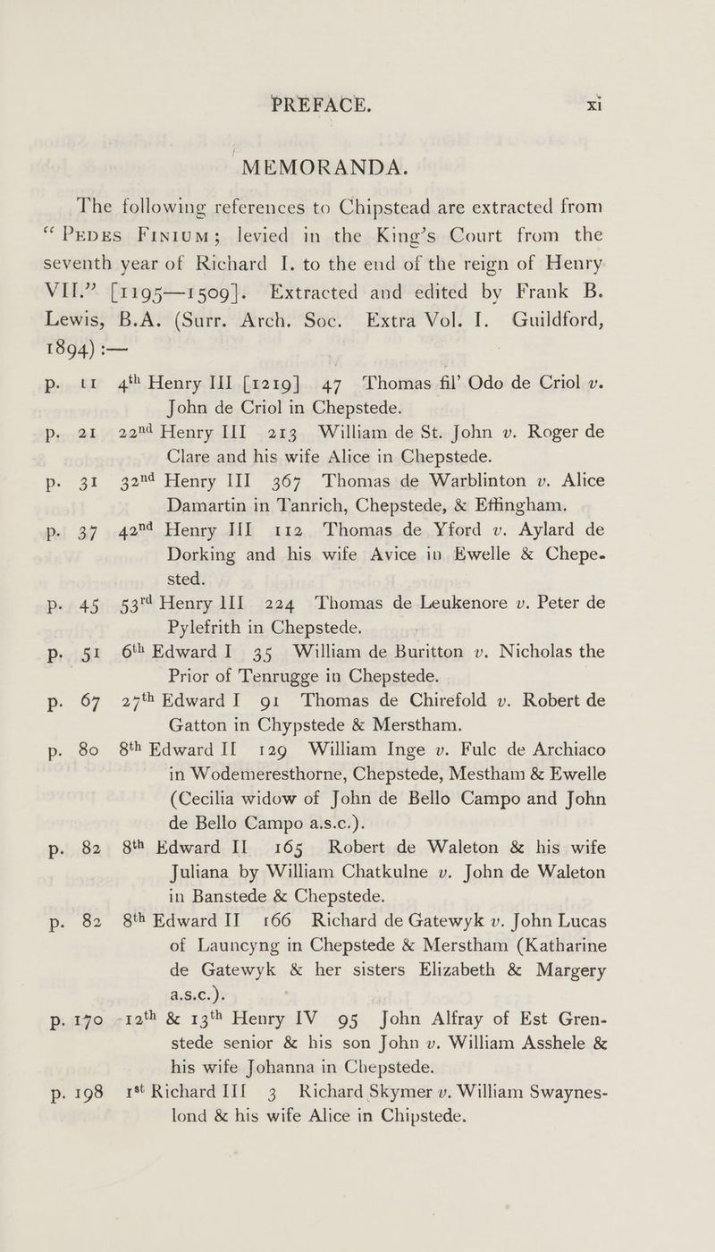 “MEMORANDA. 4 Henry II] [1219] 47 Thomas fil’ Odo de Criol v. John de Criol in Chepstede. 22m Henry III 213 William de St. John v. Roger de Clare and his wife Alice in Chepstede. 32™¢ Henry III 367 Thomas de Warblinton v. Alice Damartin in Tanrich, Chepstede, &amp; Effingham. 42™¢ Henry IIL 112 Thomas de Yford v. Aylard de Dorking and his wife Avice in Ewelle &amp; Chepe. sted. 53° Henry 1II 224 Thomas de Leukenore v. Peter de Pylefrith in Chepstede. 6'h Edward I 35 William de Buritton v. Nicholas the Prior of Tenrugge in Chepstede. 27th Edward I 91 ‘Thomas de Chirefold v. Robert de Gatton in Chypstede &amp; Merstham. 8th Edward If 129 William Inge v. Fulc de Archiaco in Wodemeresthorne, Chepstede, Mestham &amp; Ewelle (Cecilia widow of John de Bello Campo and John de Bello Campo a.s.c.). 8 Edward II 165 Robert de Waleton &amp; his wife Juliana by William Chatkulne v. John de Waleton in Banstede &amp; Chepstede. 8th Edward IT 166 Richard de Gatewyk v. John Lucas of Launcyng in Chepstede &amp; Merstham (Katharine de Gatewyk &amp; her sisters Elizabeth &amp; Margery a.S.C.). ' stede senior &amp; his son John v. William Asshele &amp; his wife Johanna in Chepstede. 1894) :-— Dopp Bi Pool pf 3i Pei 367 Pe t.45 Pp: 5! p 67 p- 80 p. 82 p. 82 p. 170 Pp. 198 rt Richard II 3 Richard Skymer v. William Swaynes- lond &amp; his wife Alice in Chipstede.
