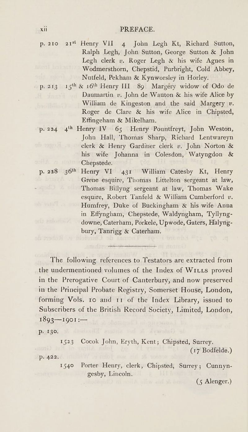 p. 210 21% Henry VII 4 John Legh Kt, Richard Sutton, Ralph Legh, John Sutton, George Sutton & John Legh clerk v. Roger Legh & his wife Agnes in Wodmersthorn, Chepstid, Purbright, Cold Abbey, Nutfeld, Pekham & Kynworsley in Horley. p.273 15% & 16 Henry III 89 Margery widow of Odo de Daumartin v. John de Wauton & his wife Alice by William de Kingeston and the said Margery v. Roger de Clare & his wife Alice in Chipsted, Efhngeham & Mikelham. p.224 4'* Henry IV 65 Henry Pountfreyt, John Weston, John Hall, ‘VThomas Sharp, Richard Lentwareyn clerk & Henry Gardiner clerk v. John Norton & his wife Johanna in Colesdon, Watyngdon & Chepstede. p. 228 36 Henry VI 431 William Catesby Kt, Henry Grene esquire, Thomas Littelton sergeant at law, Thomas Billyng sergeant at law, Thomas Wake esquire, Robert Tanfeld & William Cumberford v. Humfrey, Duke of Buckingham & his wife Anna in Effyngham, Chepstede, Waldyngham, Tyllyng- downe, Caterham, Porkele, Upwode, Gaters, Halyng- bury, Tanrigg & Caterham. The following references to Testators are extracted from the undermentioned volumes of the Index of WiItts proved in the Prerogative Court of Canterbury, and now preserved in the Principal Probate Registry, Somerset House, London, forming Vols. 10 and 11 of the Index Library, issued to Subscribers of the British Record Society, Limited, London, 1893—I9g901 :— p. 130. 1523 Cocok John, Eryth, Kent; Chipsted, Surrey. (17 Bodfelde.) p- 422, 1540 Porter Henry, clerk, Chipsted, Surrey; Cunnyn- gesby, Lincoln. (5 Alenger.)