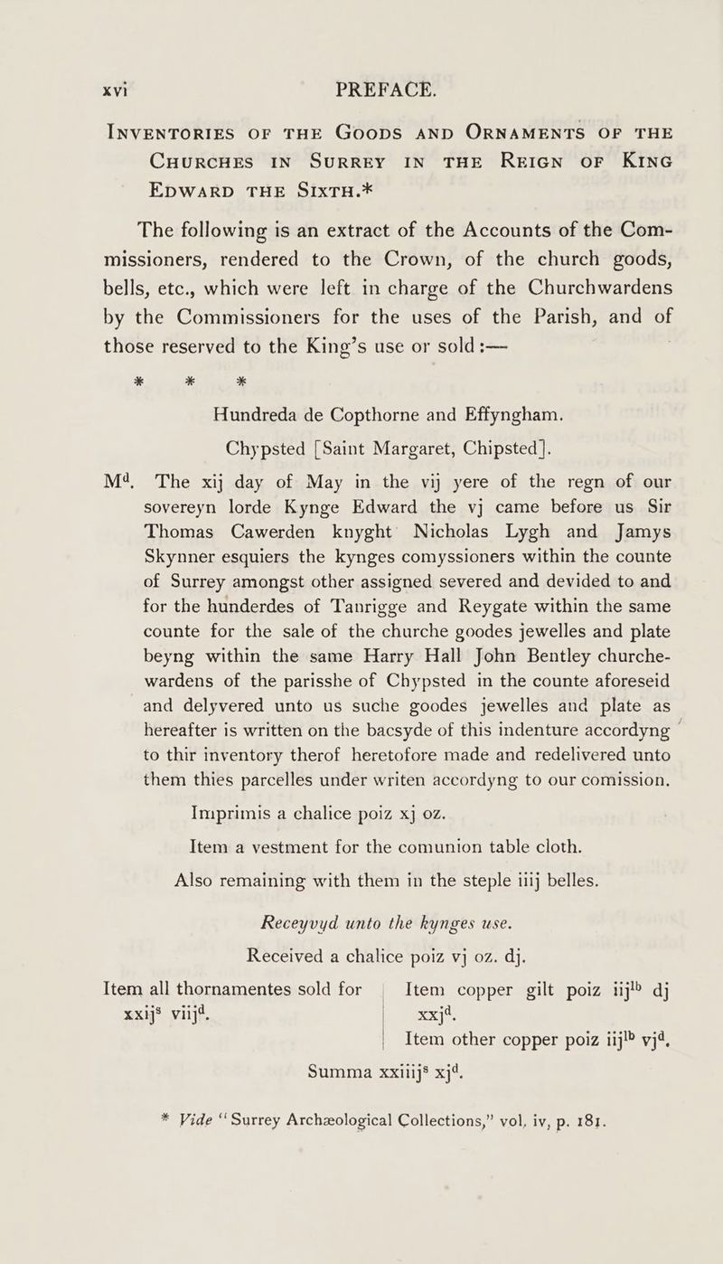 INVENTORIES OF THE GooDS AND ORNAMENTS OF THE CHURCHES IN SURREY IN THE REIGN OF KING EDWARD THE SIxTH.* The following is an extract of the Accounts of the Com- missioners, rendered to the Crown, of the church goods, bells, etc., which were left in charge of the Churchwardens by the Commissioners for the uses of the Parish, and of those reserved to the King’s use or sold :— | * * * Hundreda de Copthorne and Effyngham. Chypsted [Saint Margaret, Chipsted ]. M4, The xij day of May in the vi yere of the regn of our sovereyn lorde Kynge Edward the vj came before us Sir Thomas Cawerden knyght’ Nicholas Lygh and Jamys Skynner esquiers the kynges comyssioners within the counte of Surrey amongst other assigned severed and devided to and for the hunderdes of Tanrigge and Reygate within the same counte for the sale of the churche goodes jewelles and plate beyng within the same Harry Hall John Bentley churche- wardens of the parisshe of Chypsted in the counte aforeseid and delyvered unto us suche goodes jewelles and plate as hereafter is written on the bacsyde of this indenture accordyng | to thir inventory therof heretofore made and redelivered unto them thies parcelles under writen accordyng to our comission. Imprimis a chalice poiz xj 02. Item a vestment for the comunion table cloth. Also remaining with them in the steple iiij belles. Receyvyd unto the kynges use. Received a chalice poiz vj oz. dj. Item all thornamentes sold for | Item copper gilt poiz iij! dj xxij® viij4. Se eEX]S: Item other copper poiz iij!® yj4, Summa xxilijs xj4. * Vide “Surrey Archeological Collections,” vol, iv, p. 181.