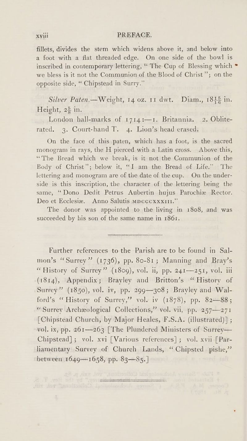 fillets, divides the stem which widens above it, and below into a foot with a flat threaded edge. On one side of the bowl is inscribed in contemporary lettering, ‘‘ The Cup of Blessing which we bless is it not the Communion of the Blood of Christ”’; on the opposite side, “ Chipstead in Surry.” Silver Paten.—Weight, 14 0z. 11 dwt. Diam., 1844 in. Height, 22 in. London hall-marks of 1714:—1. Britannia. 2. Oblite- rated. 3. Court-hand T. 4. Lion’s head erased. On the face of this paten, which has a foot, is the sacred monogram in rays, the H pierced with a Latin cross. Above this, “The Bread which we break, is it not the Communion of the Body of Christ”; below it, “I am the Bread of Life.” The lettering and monogram are of the date of the cup. On the under- side is this inscription, the character of the lettering being the same, “Dono Dedit Petrus Aubertin hujus Parochiz Rector. Deo et Ecclesia. Anno Salutis Mpcccxxxi1l.”’ The donor was appointed to the living in 1808, and was succeeded by his son of the same name in 1861. Further references to the Parish are to be found in Sal- mon’s “Surrey”? (1736), pp. 80-81; Manning and Bray’s “ History of Surrey” (1809), vol. 1, pp. 241—251, vol. 111 (1814), Appendix; Brayley and Britton’s “ History of (1850), vol. iv, pp. 299—308; Brayley and Wal- ford’s “ History of Surrey,” vol. iv (1878), pp. 82—88; Surrey” “Surrey Archeological Collections,” vol. vi, pp. 257—271 [Chipstead Church, by Major Heales, F.S.A. (illustrated) ] ; vol. ix, pp. 261—263 [The Plundered Ministers of Surrey— Chipstead]; vol. xvi [Various references]; vol. xvii [Par- liamentary Survey of Church Lands, “ Chipsted pishe,” between 1649—1658, pp. 83—85. |