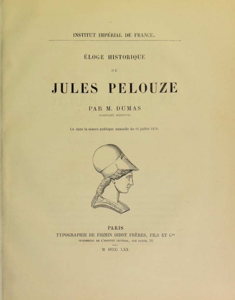 INSTITUT IMPKKIAI. DK l KANCK. K LOOK HISTOUIOUK n 1-: JULES PELOUZE PAR M. DUMAS <F.r.RI>TAIKF. PElU-KTn:i, Lu dans la séance puhlique annuelle du 11 juillet 1870. PAKIS TYPOÜRAPHiE DE EIRMIN DIDOT FRÈRES, FILS ET C IK IXil'BIMEnRS DE l’iKSTITüT lüPÉniAL, UHE JACOD, oG M DCFC LXX