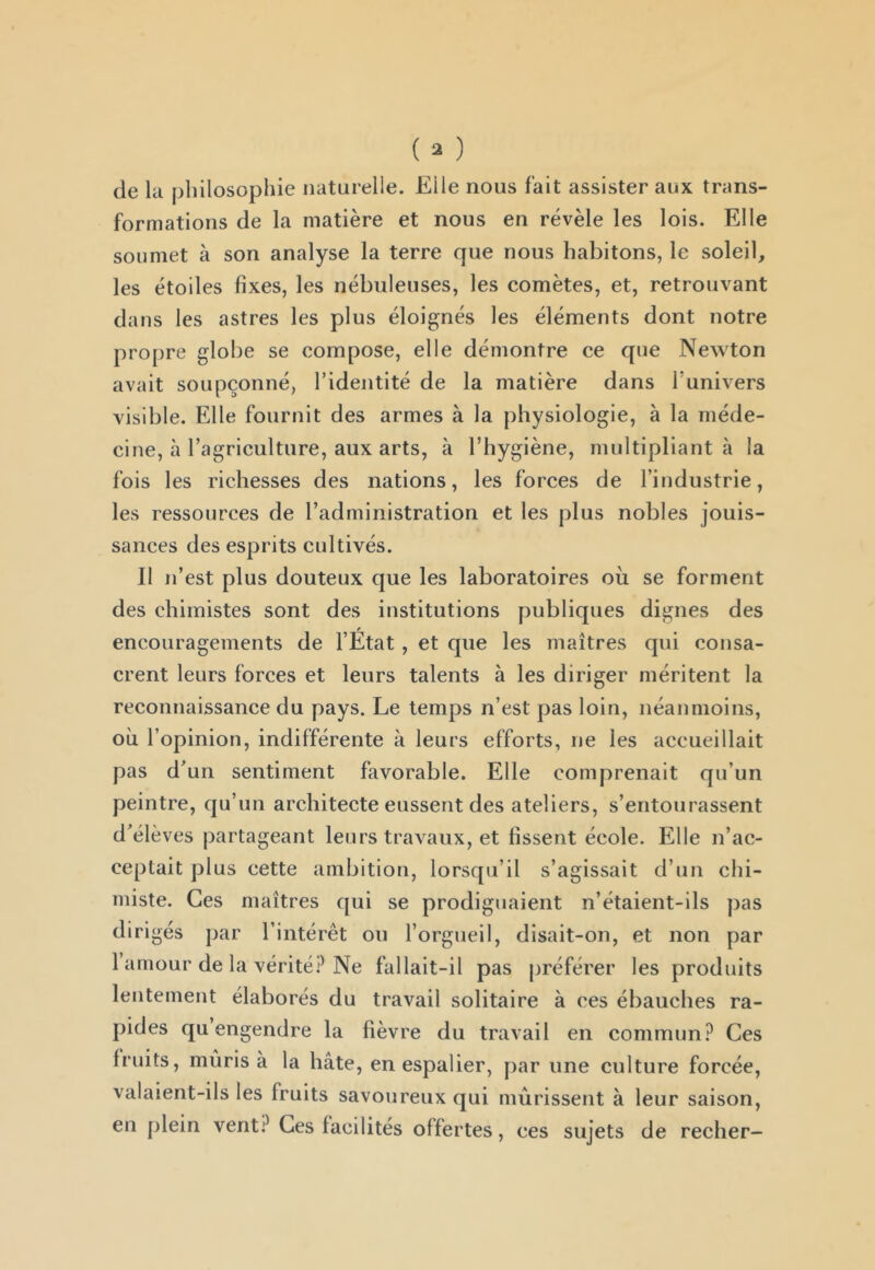 de la (jliilosophie naturelle. Elle nous fait assister aux trans- formations de la matière et nous en révèle les lois. Elle soumet à son analyse la terre que nous habitons, le soleil, les étoiles fixes, les nébuleuses, les comètes, et, retrouvant dans les astres les plus éloignés les éléments dont notre propre globe se compose, elle démontre ce que Newton avait soupçonné, l’identité de la matière dans funivers visible. Elle fournit des armes à la physiologie, à la méde- cine, à l’agriculture, aux arts, à l’hygiène, multipliant à la fois les richesses des nations, les forces de l’industrie, les ressources de l’administration et les plus nobles jouis- sances des esprits cultivés. Il n’est plus douteux que les laboratoires où se forment des chimistes sont des institutions publiques dignes des encouragements de l’État , et que les maîtres qui consa- crent leurs forces et leurs talents à les diriger méritent la reconnaissance du pays. Le temps n’est pas loin, néanmoins, où l’opinion, indifférente à leurs efforts, ne les accueillait pas dun sentiment favorable. Elle comprenait qu’un peintre, qu’un architecte eussent des ateliers, s’entourassent d^élèves partageant leurs travaux, et fissent école. Elle n’ac- ceptait plus cette ambition, lorsqu’il s’agissait d’un chi- miste. Ces maîtres qui se prodiguaient n’étaient-ils pas dirigés par l’intérêt ou l’orgueil, disait-on, et non par 1 amour de la vérité? Ne fallait-il pas préférer les produits lentement élaborés du travail solitaire à ces ébauches ra- pides qu engendre la fièvre du travail en commun? Ces fruits, mûris à la hâte, en espalier, par une culture forcée, valaient-ils les fruits savoureux qui mûrissent à leur saison, en plein vent? Ces facilités offertes, ces sujets de recher-