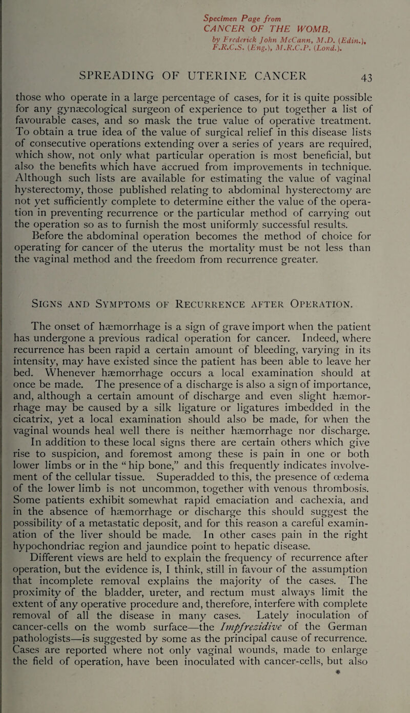 CANCER OF THE WOMB, by Frederick John McCann, M.D. (Edin.), F.R.C.S. (Eng.), M.R.C.P. (Loud.). SPREADING OF UTERINE CANCER 43 those who operate in a large percentage of cases, for it is quite possible for any gynaecological surgeon of experience to put together a list of favourable cases, and so mask the true value of operative treatment. To obtain a true idea of the value of surgical relief in this disease lists of consecutive operations extending over a series of years are required, which show, not only what particular operation is most beneficial, but also the benefits which have accrued from improvements in technique. Although such lists are available for estimating the value of vaginal hysterectomy, those published relating to abdominal hysterectomy are not yet sufficiently complete to determine either the value of the opera¬ tion in preventing recurrence or the particular method of carrying out the operation so as to furnish the most uniformly successful results. Before the abdominal operation becomes the method of choice for operating for cancer of the uterus the mortality must be not less than the vaginal method and the freedom from recurrence greater. Signs and Symptoms of Recurrence after Operation. The onset of haemorrhage is a sign of grave import when the patient has undergone a previous radical operation for cancer. Indeed, where recurrence has been rapid a certain amount of bleeding, varying in its intensity, may have existed since the patient has been able to leave her bed. Whenever haemorrhage occurs a local examination should at once be made. The presence of a discharge is also a sign of importance, and, although a certain amount of discharge and even slight haemor¬ rhage may be caused by a silk ligature or ligatures imbedded in the cicatrix, yet a local examination should also be made, for when the vaginal wounds heal well there is neither haemorrhage nor discharge. In addition to these local signs there are certain others which give rise to suspicion, and foremost among these is pain in one or both lower limbs or in the “ hip bone,’’ and this frequently indicates involve¬ ment of the cellular tissue. Superadded to this, the presence of oedema of the lower limb is not uncommon, together with venous thrombosis. Some patients exhibit somewhat rapid emaciation and cachexia, and in the absence of haemorrhage or discharge this should suggest the possibility of a metastatic deposit, and for this reason a careful examin¬ ation of the liver should be made. In other cases pain in the right hypochondriac region and jaundice point to hepatic disease. Different views are held to explain the frequency of recurrence after operation, but the evidence is, I think, still in favour of the assumption that incomplete removal explains the majority of the cases. The proximity of the bladder, ureter, and rectum must always limit the extent of any operative procedure and, therefore, interfere with complete removal of all the disease in many cases. Lately inoculation of cancer-cells on the womb surface—the Impfrezidive of the German pathologists—is suggested by some as the principal cause of recurrence. Cases are reported where not only vaginal wounds, made to enlarge the field of operation, have been inoculated with cancer-cells, but also