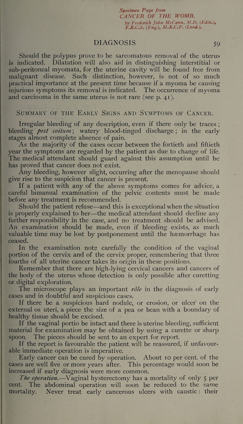 CANCER OF THE WOMB, by Frederick John McCann, M.D, (Edin.), F.R.C.S. (Eng.), M.R.C.r. (Loud.). DIAGNOSIS 59 Should the polypus prove to be sarcomatous removal of the uterus is indicated. Dilatation will also aid in distinguishing interstitial or sub-peritoneal myomata, for the uterine cavity will be found free from malignant disease. Such distinction, however, is not of so much practical importance at the present time because if a myoma be causing injurious symptoms its removal is indicated. The occurrence of myoma and carcinoma in the same uterus is not rare (see p. 41). Summary of the Early Signs and Symptoms of Cancer. Irregular bleeding of any description, even if there only be traces ; bleeding post coituin; watery blood-tinged discharge; in the early stages almost complete absence of pain. As the majority of the cases occur between the fortieth and fiftieth year the symptoms are regarded by the patient as due to change of life. The medical attendant should guard against this assumption until he has proved that cancer does not exist. Any bleeding, however slight, occurring after the menopause should give rise to the suspicion that cancer is present. If a patient with any of the above symptoms comes for advice, a careful bimanual examination of the pelvic contents must be made before any treatment is recommended. Should the patient refuse—and this is exceptional when the situation is properly explained to her—the medical attendant should decline any further responsibility in the case, and no treatment should be advised. An examination should be made, even if bleeding exists, as much valuable time may be lost by postponement until the haemorrhage has ceased. In the examination note carefully the condition of the vaginal portion of the cervix and of the cervix proper, remembering that three fourths of all uterine cancer takes its origin in these positions. Remember that there are high-lying cervical cancers and cancers of the body of the uterus whose detection is only possible after curetting or digital exploration. The microscope plays an important role in the diagnosis of early cases and in doubtful and suspicious cases. If there be a suspicious hard nodule, or erosion, or ulcer on the external os uteri, a piece the size of a pea or bean with a boundary of healthy tissue should be excised. If the vaginal portio be intact and there is uterine bleeding, sufficient material for examination may be obtained by using a curette or sharp spoon. The pieces should be sent to an expert for report. If the report is favourable the patient will be reassured, if unfavour¬ able immediate operation is imperative. Early cancer can be cured by operation. About 10 per cent, of the cases are well five or more years after. This percentage would soon be increased if early diagnosis were more common. The operation.—Vaginal hysterectomy has a mortality of only 5 per cent. The abdominal operation will soon be reduced to the same mortality. Never treat early cancerous ulcers with caustic: their