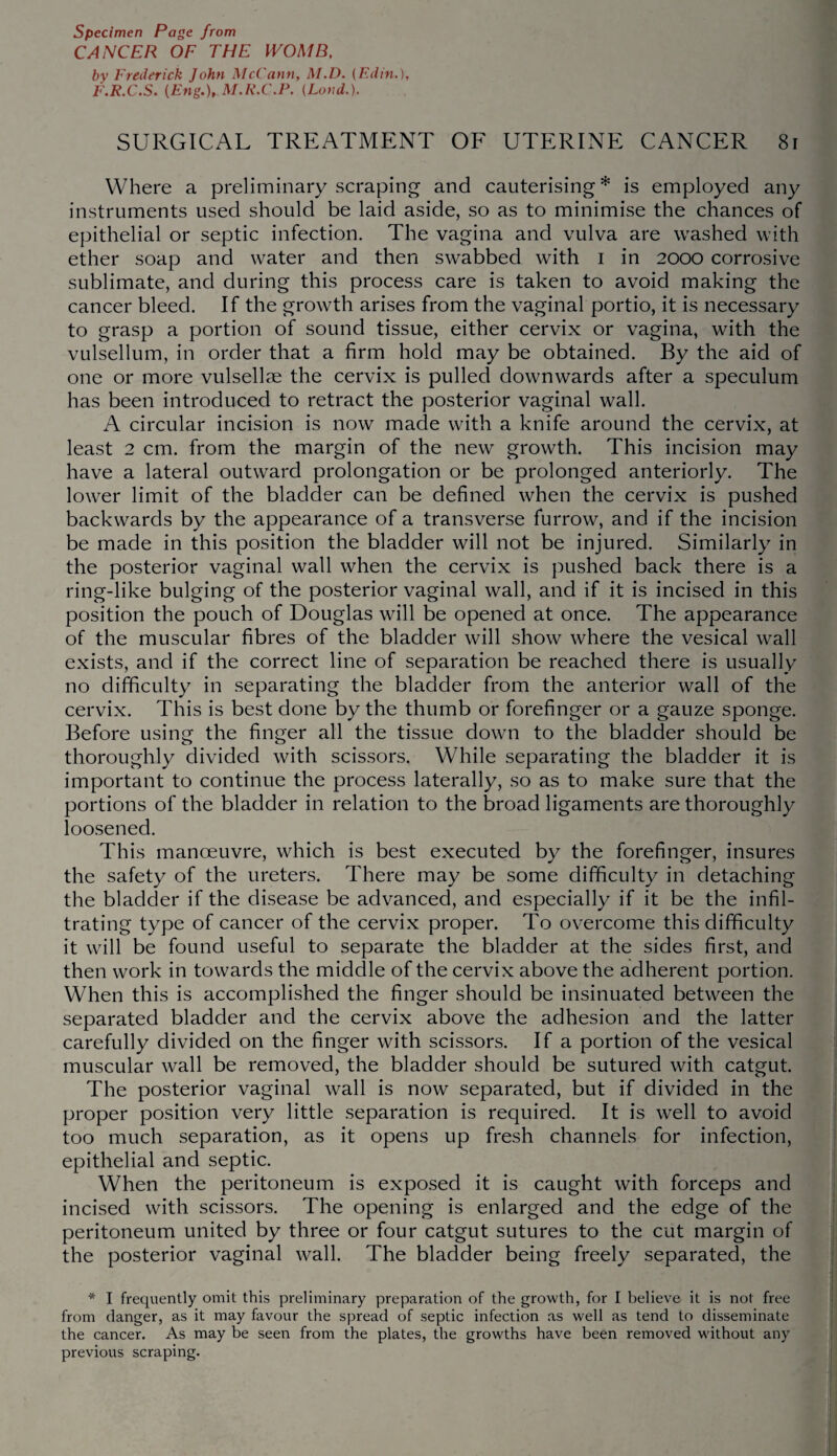 CANCER OF THE WOMB, by Frederick John McCann, M.D. (F.din.), F.R.C.S. {Eng.), M.R.C.P. (Land.). SURGICAL TREATMENT OF UTERINE CANCER 81 Where a preliminary scraping and cauterising* is employed any instruments used should be laid aside, so as to minimise the chances of epithelial or septic infection. The vagina and vulva are washed with ether soap and water and then swabbed with I in 2000 corrosive sublimate, and during this process care is taken to avoid making the cancer bleed. If the growth arises from the vaginal portio, it is necessary to grasp a portion of sound tissue, either cervix or vagina, with the vulsellum, in order that a firm hold may be obtained. By the aid of one or more vulsellse the cervix is pulled downwards after a speculum has been introduced to retract the posterior vaginal wall. A circular incision is now made with a knife around the cervix, at least 2 cm. from the margin of the new growth. This incision may have a lateral outward prolongation or be prolonged anteriorly. The lower limit of the bladder can be defined when the cervix is pushed backwards by the appearance of a transverse furrow, and if the incision be made in this position the bladder will not be injured. Similarly in the posterior vaginal wall when the cervix is pushed back there is a ring-like bulging of the posterior vaginal wall, and if it is incised in this position the pouch of Douglas will be opened at once. The appearance of the muscular fibres of the bladder will show where the vesical wall exists, and if the correct line of separation be reached there is usually no difficulty in separating the bladder from the anterior wall of the cervix. This is best done by the thumb or forefinger or a gauze sponge. Before using the finger all the tissue down to the bladder should be thoroughly divided with scissors. While separating the bladder it is important to continue the process laterally, so as to make sure that the portions of the bladder in relation to the broad ligaments are thoroughly loosened. This manoeuvre, which is best executed by the forefinger, insures the safety of the ureters. There may be some difficulty in detaching the bladder if the disease be advanced, and especially if it be the infil¬ trating type of cancer of the cervix proper. To overcome this difficulty it will be found useful to separate the bladder at the sides first, and then work in towards the middle of the cervix above the adherent portion. When this is accomplished the finger should be insinuated between the separated bladder and the cervix above the adhesion and the latter carefully divided on the finger with scissors. If a portion of the vesical muscular wall be removed, the bladder should be sutured with catgut. The posterior vaginal wall is now separated, but if divided in the proper position very little separation is required. It is well to avoid too much separation, as it opens up fresh channels for infection, epithelial and septic. When the peritoneum is exposed it is caught with forceps and incised with scissors. The opening is enlarged and the edge of the peritoneum united by three or four catgut sutures to the cut margin of the posterior vaginal wall. The bladder being freely separated, the * I frequently omit this preliminary preparation of the growth, for I believe it is not free from danger, as it may favour the spread of septic infection as well as tend to disseminate the cancer. As may be seen from the plates, the growths have been removed without any previous scraping.