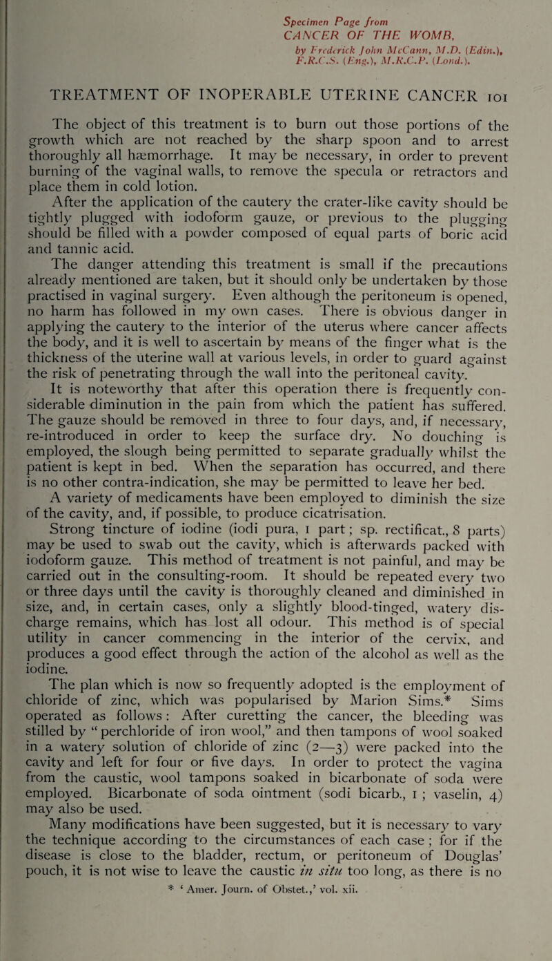 CANCER OF THE WOMB, by Frederick John McCann, M.D. (Edin.), F.R.C.S. (Fng.), M.R.C.P. (Loud.). TREATMENT OF INOPERABLE UTERINE CANCER ioi The object of this treatment is to burn out those portions of the growth which are not reached by the sharp spoon and to arrest thoroughly all haemorrhage. It may be necessary, in order to prevent burning of the vaginal walls, to remove the specula or retractors and place them in cold lotion. After the application of the cautery the crater-like cavity should be tightly plugged with iodoform gauze, or previous to the plugging should be filled with a powder composed of equal parts of boric acid and tannic acid. The danger attending this treatment is small if the precautions already mentioned are taken, but it should only be undertaken by those practised in vaginal surgery. Even although the peritoneum is opened, no harm has followed in my own cases. There is obvious danger in applying the cautery to the interior of the uterus where cancer affects the body, and it is well to ascertain by means of the finger what is the thickness of the uterine wall at various levels, in order to guard against the risk of penetrating through the wall into the peritoneal cavity. It is noteworthy that after this operation there is frequently con¬ siderable diminution in the pain from which the patient has suffered. The gauze should be removed in three to four days, and, if necessary, re-introduced in order to keep the surface dry. No douching is employed, the slough being permitted to separate gradually whilst the patient is kept in bed. When the separation has occurred, and there is no other contra-indication, she may be permitted to leave her bed. A variety of medicaments have been employed to diminish the size of the cavity, and, if possible, to produce cicatrisation. Strong tincture of iodine (iodi pura, I part; sp. rectificat., 8 parts) may be used to swab out the cavity, which is afterwards packed with iodoform gauze. This method of treatment is not painful, and may be carried out in the consulting-room. It should be repeated every two or three days until the cavity is thoroughly cleaned and diminished in size, and, in certain cases, only a slightly blood-tinged, watery dis¬ charge remains, which has lost all odour. This method is of special utility in cancer commencing in the interior of the cervix, and produces a good effect through the action of the alcohol as well as the iodine. The plan which is now so frequently adopted is the employment of chloride of zinc, which was popularised by Marion Sims.* Sims operated as follows: After curetting the cancer, the bleeding was stilled by “ perchloride of iron wool,” and then tampons of wool soaked in a watery solution of chloride of zinc (2—3) were packed into the cavity and left for four or five days. In order to protect the vagina from the caustic, wool tampons soaked in bicarbonate of soda were employed. Bicarbonate of soda ointment (sodi bicarb., 1 ; vaselin, 4) may also be used. Many modifications have been suggested, but it is necessary to vary the technique according to the circumstances of each case ; for if the disease is close to the bladder, rectum, or peritoneum of Douglas’ pouch, it is not wise to leave the caustic in situ too long, as there is no * ‘ Araer. Journ. of Obstet.,’ vol. xii.