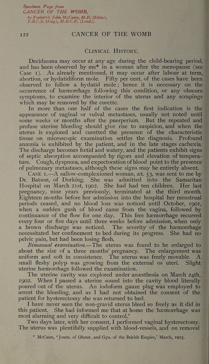 CANCER OF THE WOMB, by Frederick John McCann, M.D. (Edin F.R.C.S. [Eng,), M.R.C.P. (Lond.). 122 CANCER OF THE WOMB Clinical History. Deciduoma may occur at any age during the child-bearing period, and has been observed by me* in a woman after the menopause (see Case i). As already mentioned, it may occur after labour at term, abortion, or hydatidiform mole. Fifty per cent, of the cases have been observed to follow a hydatid mole ; hence it is necessary on the occurrence of haemorrhage following this condition, or any obscure symptoms, to examine the interior of the uterus and any scrapings which may be removed by the curette. In more than one half of the cases the first indication is the appearance of vaginal or vulval metastases, usually not noted until some weeks or months after the puerperium. But the repeated and profuse uterine bleeding should give rise to suspicion, and when the uterus is explored and curetted the presence of the characteristic tissue on microscopic examination settles the diagnosis. Profound anaemia is exhibited by the patient, and in the late stages cachexia. The discharge becomes foetid and watery, and the patients exhibit signs of septic absorption accompanied by rigors and elevation of tempera¬ ture. Cough, dyspnoea, and expectoration of blood point to the presence of pulmonary metastases, although these signs may be entirely absent. Case i.—A sallow-complexioned woman, set. 53, was sent to me by Dr. Batson, of Dorking. She was admitted into the Samaritan Hospital on March 21st, 1902. She had had ten children. Her last pregnancy, nine years previously, terminated at the third month. Eighteen months before her admission into the hospital her menstrual periods ceased, and no blood loss was noticed until October, 1901, when a sudden gush of blood came from the vagina, followed by continuance of the flow for one day. This free haemorrhage recurred every four or five days until three weeks before admission, when only a brown discharge was noticed. The severity of the haemorrhage necessitated her confinement to bed during its progress. She had no pelvic pain, but had been losing flesh. Bimanual examination.—The uterus was found to be enlarged to about the size of a three months’ pregnancy. The enlargement was uniform and soft in consistence. The uterus was freely movable. A small fleshy polyp was growing from the external os uteri. Slight uterine haemorrhage followed the examination. The uterine cavity was explored under anaesthesia on March 24th, 1902. When I passed a uterine sound into the cavity blood literally poured out of the uterus. An iodoform gauze plug was employed to arrest the bleeding, and as I had not obtained the consent of the patient for hysterectomy she was returned to bed. I have never seen the non-gravid uterus bleed so freely as it did in this patient. She had informed me that at home the haemorrhage was most alarming and very difficult to control.* Two days later, with her consent, I performed vaginal hysterectomy. The uterus was plentifully supplied with blood-vessels, and on removal * McCann, ‘Journ, of Obstet. and Gyn. of the British Empire,’ March, 1903.