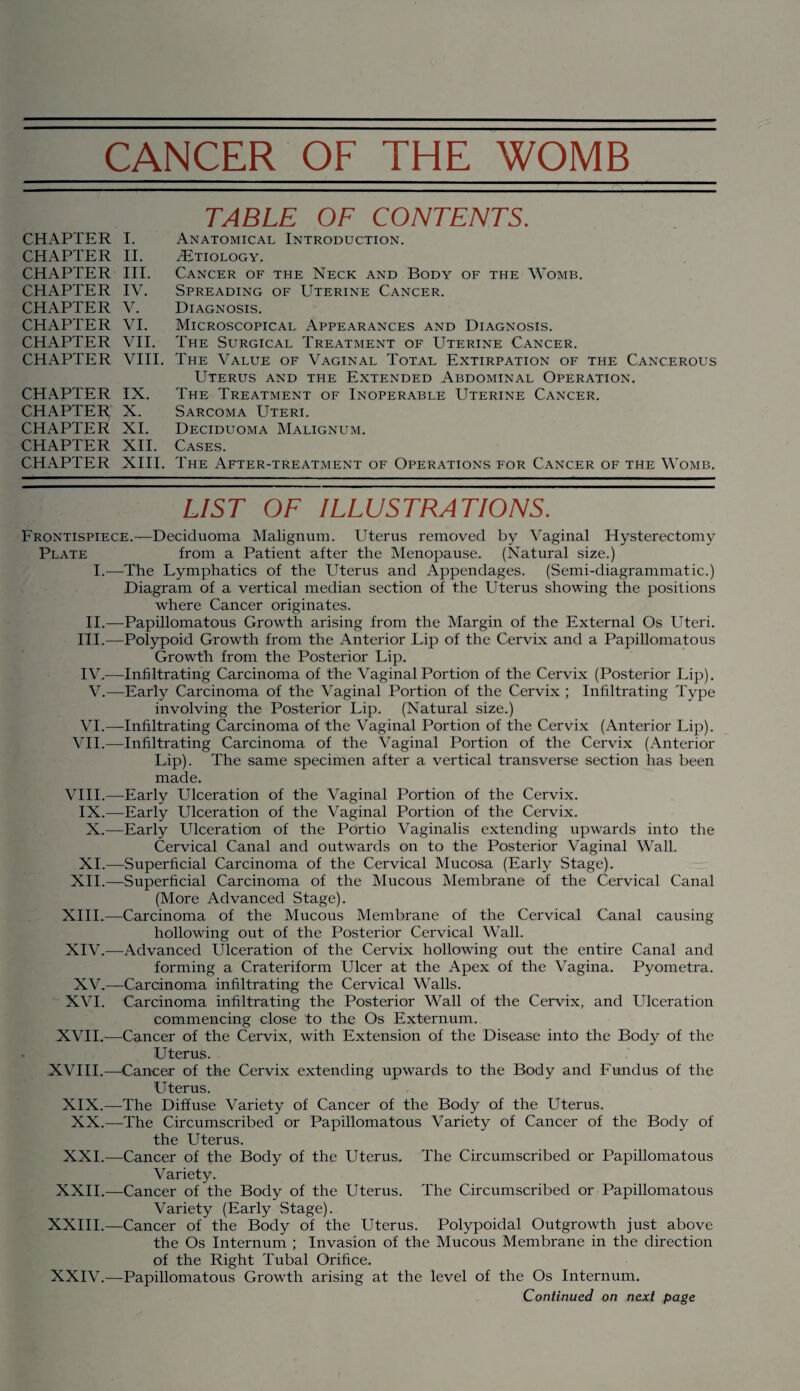 CHAPTER I. CHAPTER II. CHAPTER III. CHAPTER IV. CHAPTER V. CHAPTER VI. CHAPTER VII. CHAPTER VIII. CHAPTER IX. CHAPTER X. CHAPTER XI. CHAPTER XII. CHAPTER XIII. TABLE OF CONTENTS. Anatomical Introduction. tEtiology. Cancer of the Neck and Body of the Womb. Spreading of Uterine Cancer. Diagnosis. Microscopical Appearances and Diagnosis. The Surgical Treatment of Uterine Cancer. The Value of Vaginal Total Extirpation of the Cancerous Uterus and the Extended Abdominal Operation. The Treatment of Inoperable Uterine Cancer. Sarcoma Uteri. Deciduoma Malignum. Cases. The After-treatment of Operations for Cancer of the Womb. LIST OF ILLUSTRATIONS. Frontispiece.—Deciduoma Malignum. Uterus removed by Vaginal Hysterectomy Plate from a Patient after the Menopause. (Natural size.) I.—The Lymphatics of the Uterus and Appendages. (Semi-diagrammatic.) Diagram of a vertical median section of the Uterus showing the positions where Cancer originates. II.—Papillomatous Growth arising from the Margin of the External Os Uteri. III. —Polypoid Growth from the Anterior Lip of the Cervix and a Papillomatous Growth from the Posterior Lip. IV. -—Infiltrating Carcinoma of the Vaginal Portion of the Cervix (Posterior Lip). V.—Early Carcinoma of the Vaginal Portion of the Cervix ; Infiltrating Type involving the Posterior Lip. (Natural size.) VI.—Infiltrating Carcinoma of the Vaginal Portion of the Cervix (Anterior Lip). VII.—Infiltrating Carcinoma of the Vaginal Portion of the Cervix (Anterior Lip). The same specimen after a vertical transverse section has been made. VIII.—Early Ulceration of the Vaginal Portion of the Cervix. IX.—Early Ulceration of the Vaginal Portion of the Cervix. X.—Early Ulceration of the Portio Vaginalis extending upwards into the Cervical Canal and outwards on to the Posterior Vaginal Wall. XI.—Superficial Carcinoma of the Cervical Mucosa (Early Stage). XII.—Superficial Carcinoma of the Mucous Membrane of the Cervical Canal (More Advanced Stage). XIII. —Carcinoma of the Mucous Membrane of the Cervical Canal causing hollowing out of the Posterior Cervical Wall. XIV. —Advanced Ulceration of the Cervix hollowing out the entire Canal and forming a Crateriform Ulcer at the Apex of the Vagina. Pyometra. XV.—Carcinoma infiltrating the Cervical Walls. XVI. Carcinoma infiltrating the Posterior Wall of the Cervix, and Ulceration commencing close to the Os Externum. XVII.—Cancer of the Cervix, with Extension of the Disease into the Body of the Uterus. XVIII.—Cancer of the Cervix extending upwards to the Body and Fundus of the Uterus. XIX.—The Diffuse Variety of Cancer of the Body of the Uterus. XX.—The Circumscribed or Papillomatous Variety of Cancer of the Body of the Uterus. XXL—Cancer of the Body of the Uterus. The Circumscribed or Papillomatous Variety. XXII.—Cancer of the Body of the Uterus. The Circumscribed or Papillomatous Variety (Early Stage). XXIII.—Cancer of the Body of the Uterus. Polypoidal Outgrowth just above the Os Internum ; Invasion of the Mucous Membrane in the direction of the Right Tubal Orifice. XXIV.—Papillomatous Growth arising at the level of the Os Internum. Continued on next page