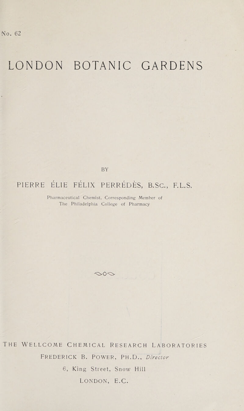 LONDON BOTANIC GARDENS BY PIERRE ELIE FELIX PERREDES, B.Sc., F.L.S. Pharmaceutical Chemist, Corresponding Member of The Philadelphia College of Pharmacy The Wellcome Chemical research laboratories Frederick B. Power, ph.D., Director 6, King Street, Snow Hill LONDON, E.C.