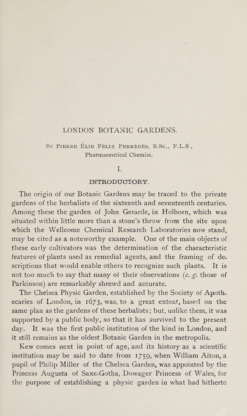 LONDON BOTANIC GARDENS. By Pikrre Erie Feeix Perred^s, B.Sc., F.E.S , Pharmaceutical Chemist. 1. INTRODUCTORY. The origin of our Botanic Gardens may be traced to the private gardens of the herbalists of the sixteenth and seventeenth centuries. Among these the garden of John Gerarde, in Holborn, which was situated within little more than a stone’s throw from the site upon which the Wellcome Chemical Research Laboratories now stand, may be cited as a noteworthy example. One of the main objects of these early cultivators was the determination of the characteristic features of plants used as remedial agents, and the framing of de- scriptions that would enable others to recognize such plants. It is not too much to say that many of their observations {e. g. those of Parkinson) are remarkably shrewd and accurate. The Chelsea Physic Garden, established by the Society of Apoth- ecaries of London, in 1673, was, to a great extent, based on the same plan as the gardens of these herbalists; but, unlike them, it was supported by a public body, so that it has survived to the present day. It was the first public institution of the kind in London, and it still remains as the oldest Botanic Garden in the metropolis. Kew comes next in point of age, and its history as a scientific institution may be said to date from 1759, when William Aiton, a pupil of Philip Miller of the Chelsea Garden, was appointed by the Princess Augusta of Saxe-Gotha, Dowager Princess of Wales, for the purpose of establishing a physic garden in what had hitherto