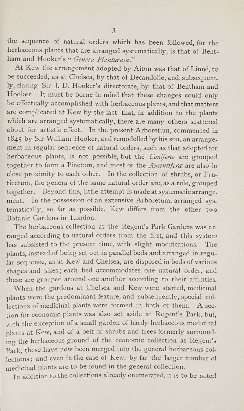 the sequence of natural orders which has been followed, for the herbaceous plants that are arranged systematically, is that of Bent- ham and Hooker’s “ Genera PlantarumG At Kew the arrangement adopted by Aiton was that of Linne, to be succeeded, as at Chelsea, by that of Decandolle, and, subsequent- ly, during Sir J. D. Hooker’s directorate, by that of Bentham and Hooker. It must be borne in mind that these changes could only be effectually accomplished with herbaceous plants, and that matters are complicated at Kew by the fact that, in addition to the plants which are arranged systematically, there are many others scattered about for artistic effect. In the present Arboretum, commenced in 1845 by Sir William Hooker, and remodelled by his son, an arrange- ment in regular sequence of natural orders, such as that adopted for herbaceous plants, is not possible, but the Coniferce are grouped, together to form a Pinetum, and most of the Amentiferce are also in close proximity to each other. In the collection of shrubs, or Fru-» ticetum, the genera of the same natural order are, as a rule, grouped together. Beyond this, little attempt is made at systematic arrange, ment. In the possession of an extensive Arboretum, arranged sys- tematically, so far as possible, Kew differs from the other two Botanic Gardens in London. The herbaceous collection at the Regent’s Park Gardens was ar- ranged according to natural orders from the first, and this system has subsisted to the present time, with slight modifications. The plants, instead of being set out in parallel beds and arranged in regu- lar sequence, as at Kew and Chelsea, are disposed in beds of various shapes and sizes; each bed accommodates one natural order, and these are grouped around one another according to their affinities. When the gardens at Chelsea and Kew were started, medicinal plants were the predominant feature, and subsequently, special col- lections of medicinal plants were formed in both of them. A sec- tion for economic plants was also set aside at Regent’s Park, but, with the exception of a small garden of hardy herbaceous medicinal plants at Kew, and of a belt of shrubs and trees formerly surround- ing the herbaceous ground of the economic collection at Regent’s Park, these have now been merged into the general herbaceous col- lections ; and even in the case of Kew, by far the larger number of medicinal plants are to be found in the general collection. In addition to the collections already enumerated, it is to be noted